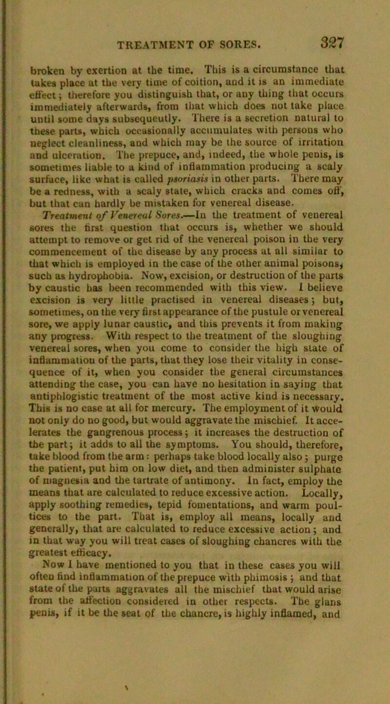 broken by exertion at the time. This is a circumstance that lakes place at the very time of coition, and it is an immediate effect; therefore you distinguish that, or any thing that occurs immediately afterwards, from that which does not take place until some days subsequeutly. There is a secretion natural to these parts, which occasionally accumulates with persons who neglect cleanliness, and which may be the source of irritation and ulceration. The prepuce, and, indeed, the whole penis, is sometimes liable to a kind of inflammation producing a scaly surface, like what is called psoriasis in other parts. There may be a redness, with a scaly state, which cracks and comes off, but that can hardly be mistaken for venereal disease. Treatment of Venereal Sores.—In the treatment of venereal sores the hrst question that occurs is, whether we should attempt to remove or get rid of the venereal poison in the very commencement of the disease by any process at all similar to that which is employed in the case of the other animal poisons* such as hydrophobia. Now, excision, or destruction of the parts by caustic has been recommended with this view. I believe excision is very little practised in venereal diseases; but, sometimes, on the very first appearance of the pustule or venereal sore, we apply lunar caustic, and this prevents it from making any progress. With respect to the treatment of the sloughing venereal sores, when you come to consider the high slate of inflammation of the parts, that they lose their vitality in conse- quence of it, when you consider the general circumstances attending the case, you can have no hesitation in saying that antiphlogistic treatment of the most active kind is necessary. This is no case at all for mercury. The employment of it would not only do no good, but would aggravate the mischief. It acce- lerates the gangrenous process; it increases the destruction of the part; it adds to all the symptoms. You should, therefore, take blood from the arm: perhaps take blood locally also; purge the patient, put him on low diet, and then administer sulphate of magnesia and the tartrate of antimony. In fact, employ the means that are calculated to reduce excessive action. Locally, apply soothing remedies, tepid fomentations, and warm poul- tices to the part. That is, employ all means, locally and generally, that are calculated to reduce excessive action; and in that way you will treat cases of sloughing chancres with the greatest efficacy. Now I have mentioned to you that in these cases you will often find inflammation of the prepuce with phimosis ; and that state of the parts aggravates all the mischief that would arise from the affection considered in other respects. The glans penis, if it be the seat of the chancre, is highly inflamed, and