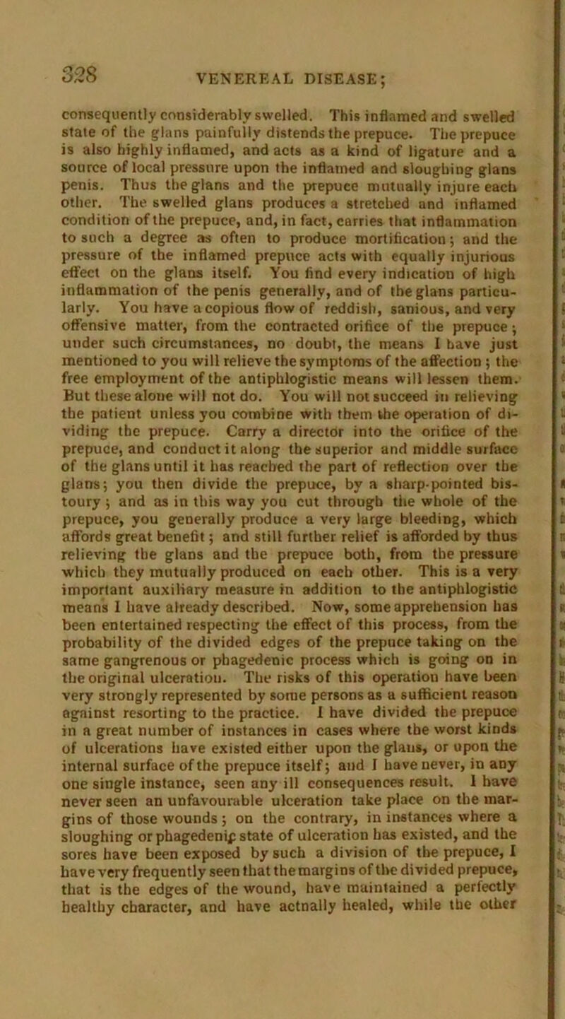 consequently considerably swelled. This inflamed and swelled state of the glans painfully distends the prepuce. The prepuce is also highly inflamed, and acts as a kind of ligature and a source of local pressure upon the inflamed and sloughing glans penis. Thus the glans and the prepuce mutually injure each other. The swelled glans produces a stretched and inflamed condition of the prepuce, and, in fact, carries that inflammation to such a degree as often to produce mortification; and the pressure of the inflamed prepuce acts with equally injurious effect on the glans itself. You find every indication of high inflammation of the penis generally, and of the glans particu- larly. You have a copious flow of reddish, sanious, and very offensive matter, from the contracted orifice of the prepuce; under such circumstances, no doubt, the means I have just mentioned to you will relieve the symptoms of the affection; the free employment of the antiphlogistic means will lessen them. But these alone will not do. You will not succeed in relieving the patient unless you combine with them the operation of di- viding the prepuce. Carry a director into the orifice of the prepuce, and conduct it along the superior and middle surface of the glans until it has reached the part of reflection over the glans; you then divide the prepuce, by a sharp-pointed bis- toury ; and as in this way you cut through the whole of the prepuce, you generally produce a very large bleeding, which affords great benefit; and still further relief is afforded by thus relieving the glans and the prepuce both, from the pressure which they mutually produced on each other. This is a very important auxiliary measure in addition to the antiphlogistic means 1 have already described. Now, some apprehension has been entertained respecting the effect of this process, from the probability of the divided edges of the prepuce taking on the same gangrenous or phagedenic process which is going on in the original ulceration. The risks of this operation have been very strongly represented by some persons as a sufficient reason against resorting to the practice. I have divided the prepuce in a great number of instances in cases where the worst kinds of ulcerations have existed either upon the glans, or upon the internal surface of the prepuce itself; and I have never, in any one single instance, seen any ill consequences result. I have never seen an unfavourable ulceration take place on the mar- gins of those wounds; on the contrary, in instances where a sloughing or phagedenif state of ulceration has existed, and the sores have been exposed by such a division of the prepuce, I have very frequently seen that the margins of the divided prepuce, that is the edges of the wound, have maintained a perfectly healthy character, and have actually healed, while the other