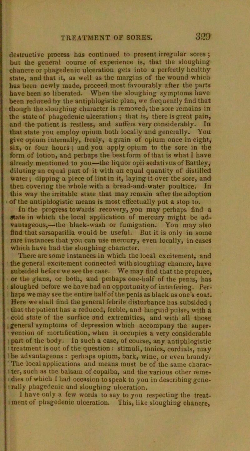 destructive process has continued to present irregular sores; but the general course of experience is, that the sloughing chancre or phagedenic ulceration gets into a perfectly healthy- state, and that it, as well as the margins of the wound which has been newly made, proceed most favourably after the parts have been so liberated. When the sloughing symptoms have been reduced by the antiphlogistic plan, we frequently find that though the sloughing character is removed, the sore remains in the state of phagedenic ulceration; that is, there is great pain, and the patient is restless, and sutlers very considerably. Iu that state you employ opium both locally and generally. You give opium internally, freely, a grain of opium once in eight, six, or four hours; and you apply opium to the sore in the form of lotion, and perhaps the best form of that is what I have already mentioned to you—the liquor opii sedativusof Battley, diluting an equal part of it with an equal quantity of distilled water; dipping a piece of lint in it, laying it over the sore, and then covering the whole with a bread-and-water poultice. In this way the irritable state that may remain after the adoption of the antiphlogistic means is most effectually put a stop to. In the progress towards recovery, you may perhaps find a state in which the local application of mercury might be ad- vantageous,—the black-wash or fumigation. You may also find that sarsaparilla would be useful. But it is only in some rare instances that you can use mercury, even locally, in cases which have had the sloughing character. There are some instances in which the local excitement, and the general excitement connected with sloughing chancre, have subsided before we see the case. VVe may find that the prepuce, or the glans, or both, and perhaps one-half of the penis, has sloughed before we have had an opportunity of interfering. Per- haps we may see the entire half of the penis as black as one’s coat. Here we shall find the general febrile disturbance has subsided ; that the patient has a reduced, feeble, and languid pulse, with a cold stale of the surface and extremities, and with all those general symptoms of depression which accompany the super- vention of mortification, when it occupies a very considerable part of the body. In such a case, of course, any antiphlogistic - treatment is out of the question : stimuli, tonics, cordials, may 1 be advantageous : perhaps opium, bark, wine, or even brandy, The local applications and means must be of the same cliarac- ! ter, such as the balsam of copaiba, and the various other reme- dies of which I had occasion to speak to you in describing gene- ■ rally phagedenic and sloughing ulceration. 1 have only a few words to say to you respecting the treat- ment of phagedenic ulceration. This, like sloughing chancre,