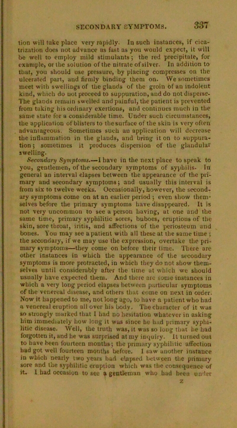 tion will take place very rapidly. In such instances, if cica- trization does not advance as fast as you would expect, it will be well to employ mild stimulants; the red precipitate, for example, or the solution of the nitrate of silver. In addition to that, you should use pressure, by placing compresses on the ulcerated part, and firmly binding them on. We sometimes meet with swellings of the glands of the groin 6f an indolent kind, which do uot proceed to suppuration, and do not disperse. The glands remain swelled and painful, the patient is prevented from taking his ordinary exertions, and continues much in the same state for a considerable time. Under such circumstances, the application of blisters to the surface of the skin is very often advantageous. Sometimes such an application will decrease the inflammation in the glands, and bring it on to suppura- tion ; sometimes it produces dispersion of the glandular swelling. Secondary Symptoms—I have in the next place to speak to you, gentlemen, of the secondary symptoms of syphilis. In general an interval elapses between the appearance of the pri- mary and secondary symptoms; and usually this interval is from six to twelve weeks. Occasionally, however, the second- ary symptoms come on at an earlier period ; even show them- selves before the primary symptoms have disappeared. It is not very uncommon to see a person having, at one and the same time, primary syphilitic sores, buboes, eruptions of the skin, sore throat, iritis, and affections of the periosteum and bones. You may see a patient with all these at the same time ; the secondary, if we may use the expression, overtake the pri- mary symptoms—they come on before their time. There are other instances in which the appearance of the secondary symptoms is more protracted, in which they do not show them- selves until considerably after the time at which we should usually have expected them. And there arc some instances in which a very long period elapses between particular symptoms of the venereal disease, and others that come on next in order. Now it happened to me, not long ago, to have a patient who had a venereal eruption all over his body. The character of it was so strongly marked that I had no hesitation whatever in asking him immediately how long it was since he had primary syphi- litic disease. Well, the truth was, it was so long that he had forgotten it, and he was surprised at my inquiry. It turned out to have been fourteen months; the primary syphilitic affection had got well fourteen months before. I saw another instance in which nearly two years had elapsed between the primary sore and the syphilitic eruption which was the consequence of it. I had occasion to see a gentleman who had been under z