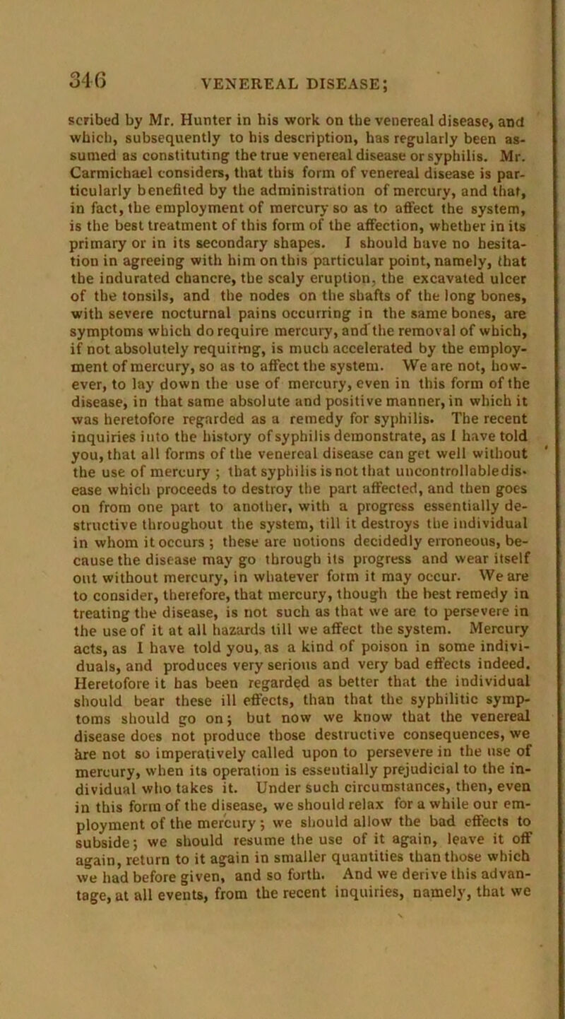 scribed by Mr. Hunter in bis work on the venereal disease, and which, subsequently to his description, has regularly been as- sumed as constituting the true venereal disease or syphilis. Mr. Carmichael considers, that this form of venereal disease is par- ticularly benefited by the administration of mercury, and that, in fact, the employment of mercury so as to affect the system, is the best treatment of this form of the affection, whether in its primary or in its secondary shapes. I should have no hesita- tion in agreeing with him on this particular point, namely, that the indurated chancre, the scaly eruption, the excavated ulcer of the tonsils, and the nodes on the shafts of the long bones, with severe nocturnal pains occurring in the same bones, are symptoms which do require mercury, and the removal of which, if not absolutely requiring, is much accelerated by the employ- ment of mercury, so as to affect the system. We are not, how- ever, to lay down the use of mercury, even in this form of the disease, in that same absolute and positive manner, in which it was heretofore regarded as a remedy for syphilis. The recent inquiries into the history of syphilis demonstrate, as I have told you, that all forms of the venereal disease can get well without the use of mercury ; that syphilis is not that uncontrollabledis- ease which proceeds to destroy the part affected, and then goes on from one part to another, with a progress essentially de- structive throughout the system, till it destroys the individual in whom it occurs ; these are notions decidedly erroneous, be- cause the disease may go through its progress and wear itself out without mercury, in whatever form it may occur. We are to consider, therefore, that mercury, though the best remedy in treating the disease, is not such as that we are to persevere in the use of it at all hazards till we affect the system. Mercury acts, as I have told you, as a kind of poison in some indivi- duals, and produces very serious and very bad effects indeed. Heretofore it has been regarded as better that the individual should bear these ill effects, than that the syphilitic symp- toms should go on; but now we know that the venereal disease does not produce those destructive consequences, we hre not so imperatively called upon to persevere in the use of mercury, when its operation is essentially prejudicial to the in- dividual who takes it. Under such circumstances, then, even in this form of the disease, we should relax for a while our em- ployment of the mercury ; we should allow the bad effects to subside; we should resume the use of it again, leave it off again, return to it again in smaller quantities than those which we had before given, and so forth. And we derive this advan- tage, at all events, from the recent inquiries, namely, that we