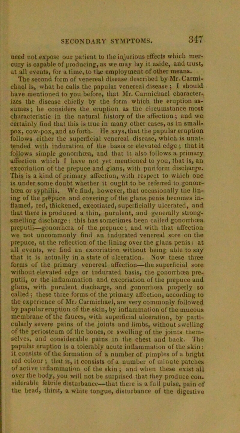 need not expose our patient to the injurious effects which mer- cury is capable of producing, as we may lay it aside, and trust, at all eveuts, for a time, to the employment of other means. The second form of venereal disease described by Mr.Carmi- chael is, what he calls the papular venereal disease ; 1 should have mentioned to you before, that Mr. Carmichael character- izes the disease chiefly by the form which the eruption as- sumes; he considers the eruption as the circumstance most characteristic in the natural history of the affection; and wc certainly find that this is true in many other cases, as in small- pox, cow-pox, and so forth. He says, that the papular eruption follows either the superficial venereal disease, which is unat- tended with induration of the basis or elevated edge ; that it follows simple gonorrhoea, and that it also follows a primary affection which 1 have not yet mentioned to you, that is, an excoriation of the prepuce and glans, with puriform discharge. This is a kind of primary affection, with respect to which one is under some doubt whether it ought to be referred to gonorr- hoea or syphilis. VVe find, however, that occasionally the lin- ing of the prfepuce and covering of the glans penis becomes in- flamed, red, thickened, excoriated, superficially ulcerated, and that there is produced a thin, purulent, and generally strong- smelling discharge: this has sometimes been called gonorrhoea preputii—gonorrhoea of the prepuce; and with that affection we not uncommonly find an indurated venereal sore on the prepuce, at the reflection of the lining over the glans penis: at all events, we find an excoriation without being able to say that it is actually in a state of ulceration. Now these three forms of the primary venereal affection—the superficial sore without elevated edge or indurated basis, the gonorrhoea pre- putii, or the inflammation and excoriation of the prepuce and glans, with purulent discharge, and gonorrhoea properly so called; these three forms of the primary affection, according to the experience of Mr.' Carmichael, are very commonly followed by papular eruption of the skin, by inflammation of the mucous membrane of the fauces, with superficial ulceration, by parti- cularly severe pains of the joints and limbs, without swelling of the periosteum of the bones, or swelling of the joints them- selves, and considerable pains in the chest and back. The papular eruption is a tolerably acute inflammation of the skin : it consists of the formation of a number of pimples of a bright red colour ; that is, it consists of a number of minute patches of active inflammation of the skin ; and when these exist all over the body, you will not be surprised that they produce con. siderable febrile disturbance—that there is a full pulse, pain of the head, thirst, a white tongue, disturbance of the digestive