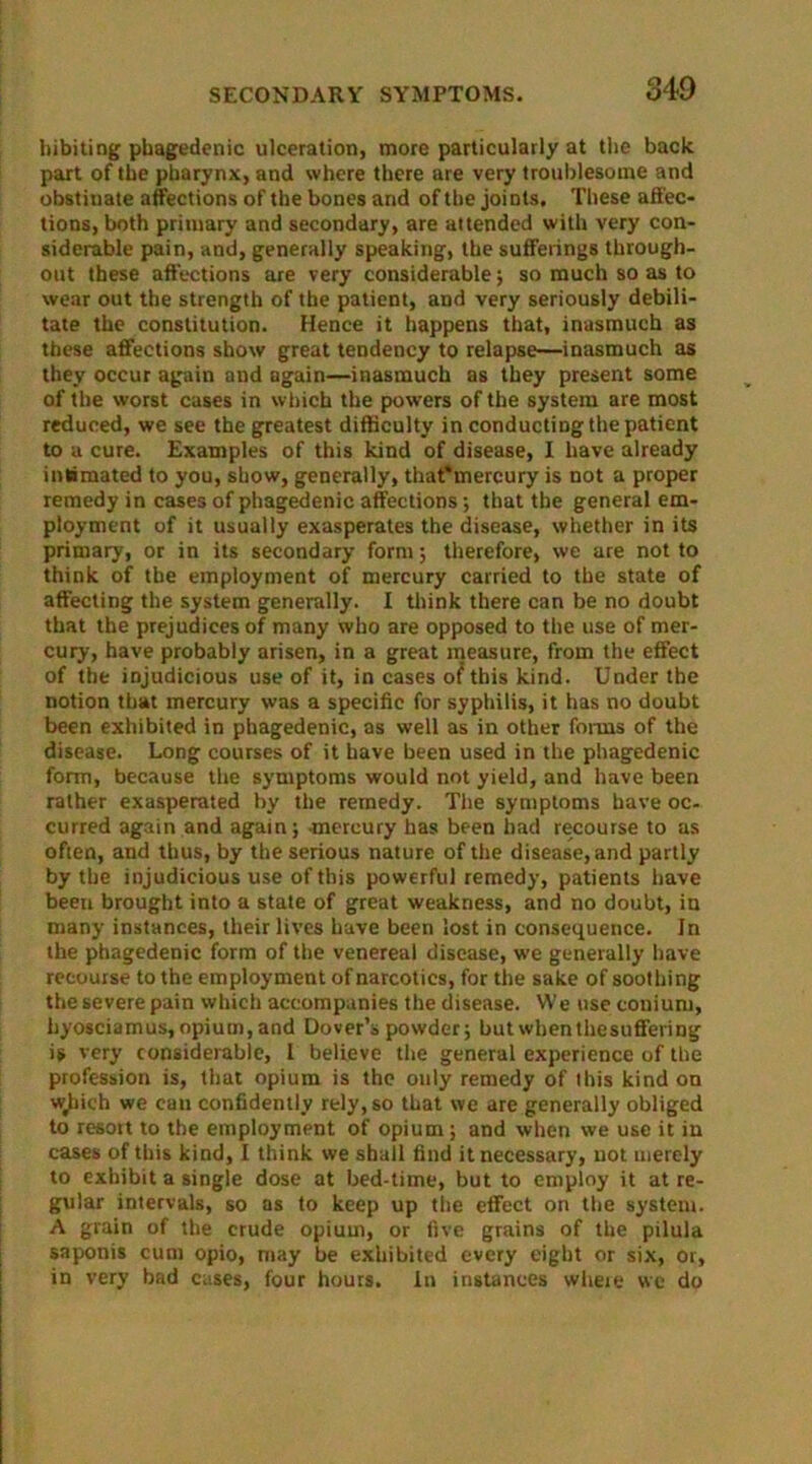 hibiting phagedenic ulceration, more particularly at the back part of the pharynx, and where there are very troublesome and obstinate affections of the bones and of the joints. These affec- tions, both primary and secondary, are attended with very con- siderable pain, and, generally speaking, the sufferings through- out these affections are very considerable; so much so as to wear out the strength of the patient, and very seriously debili- tate the constitution. Hence it happens that, inasmuch as these affections show great tendency to relapse—inasmuch as they occur again and again—inasmuch as they present some of the worst cases in which the powers of the system are most reduced, we see the greatest difficulty in conducting the patient to a cure. Examples of this kind of disease, I have already intimated to you, show, generally, thaffmercury is not a proper remedy in cases of phagedenic affections •, that the general em- ployment of it usually exasperates the disease, whether in its primary, or in its secondary form; therefore, we are not to think of the employment of mercury carried to the state of affecting the system generally. I think there can be no doubt that the prejudices of many who are opposed to the use of mer- cury, have probably arisen, in a great measure, from the effect of the injudicious use of it, in cases of this kind. Under the notion that mercury was a specific for syphilis, it has no doubt been exhibited in phagedenic, as well as in other forms of the disease. Long courses of it have been used in the phagedenic form, because the symptoms would not yield, and have been rather exasperated by the remedy. The symptoms have oc- curred again and again; -mercury has been bad recourse to as often, and thus, by the serious nature of the disease, and partly by the injudicious use of this powerful remedy, patients have been brought into a state of great weakness, and no doubt, in many instances, their lives have been lost in consequence. In the phagedenic form of the venereal disease, we generally have recourse to the employment of narcotics, for the sake of soothing the severe pain which accompanies the disease. We use couium, hyosciamus, opium, and Dover’s powder; but when thesuffering is very considerable, I believe the general experience of the profession is, that opium is the ouly remedy of this kind on wjiich we can confidently rely, so that we are generally obliged to resort to the employment of opium; and when we use it in cases of this kind, I think we shall find it necessary, not merely to exhibit a single dose at bed-time, but to employ it at re- gular intervals, so as to keep up the effect on the system. A grain of the crude opium, or five grains of the pilula saponis cum opio, may be exhibited every eight or six, or, in very bad cases, four hours. In instances where we do