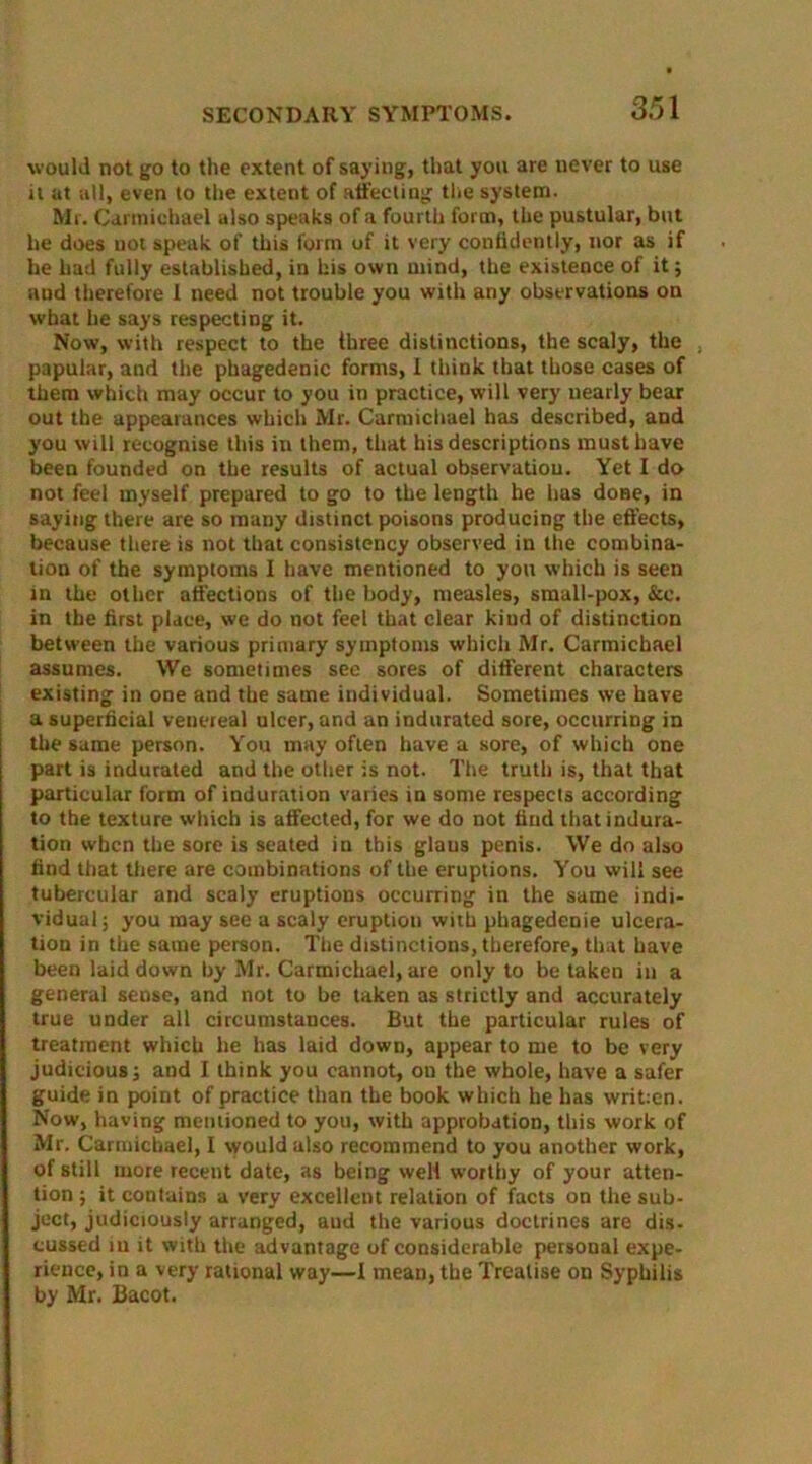 would not go to the extent of saying, that you are never to use it at all, even to the extent of affecting the system. Mr. Carmichael also speaks of a fourth form, the pustular, but he does not speak of this form of it very confidently, nor as if he had fully established, in his own mind, the existence of it; aud therefore I need not trouble you with any observations on what he says respecting it. Now, with respect to the three distinctions, the scaly, the papular, and the phagedenic forms, I think that those cases of them which may occur to you in practice, will very nearly bear out the appearances which Mr. Carmichael has described, and you will recognise this in them, that his descriptions must have been founded on the results of actual observation. Yet I do not feel myself prepared to go to the length he has done, in saying there are so many distinct poisons producing the effects, because there is not that consistency observed in the combina- tion of the symptoms I have mentioned to you which is seen in the other affections of the body, measles, small-pox, &c. in the first place, we do not feel that clear kiud of distinction between the various primary symptoms which Mr. Carmichael assumes. We sometimes see sores of different characters existing in one and the same individual. Sometimes we have a superficial veuereal ulcer, and an indurated sore, occurring in the same person. You may often have a sore, of which one part is indurated and the other is not. The truth is, that that particular form of induration varies in some respects according to the texture which is affected, for we do not find that indura- tion when the sore is seated in this glaus penis. We do also find that there are combinations of the eruptions. You will see tubercular and scaly eruptions occurring in the same indi- vidual; you may see a scaly eruption with phagedenie ulcera- tion in the same person. The distinctions, therefore, that have been laid down by Mr. Carmichael, are only to be taken in a general sense, and not to be taken as strictly and accurately true under all circumstances. But the particular rules of treatment which he has laid down, appear to me to be very judicious; and I think you cannot, on the whole, have a safer guide in point of practice than the book which he has writ:en. Now, having mentioned to you, with approbation, this work of Mr. Carmichael, I would also recommend to you another work, of still more recent date, as being well worthy of your atten- tion ; it contains a very excellent relation of facts on the sub- ject, judiciously arranged, aud the various doctrines are dis- cussed iu it with the advantage of considerable personal expe- rience, in a very rational way—I mean, the Treatise on Syphilis by Mr. Bacot.