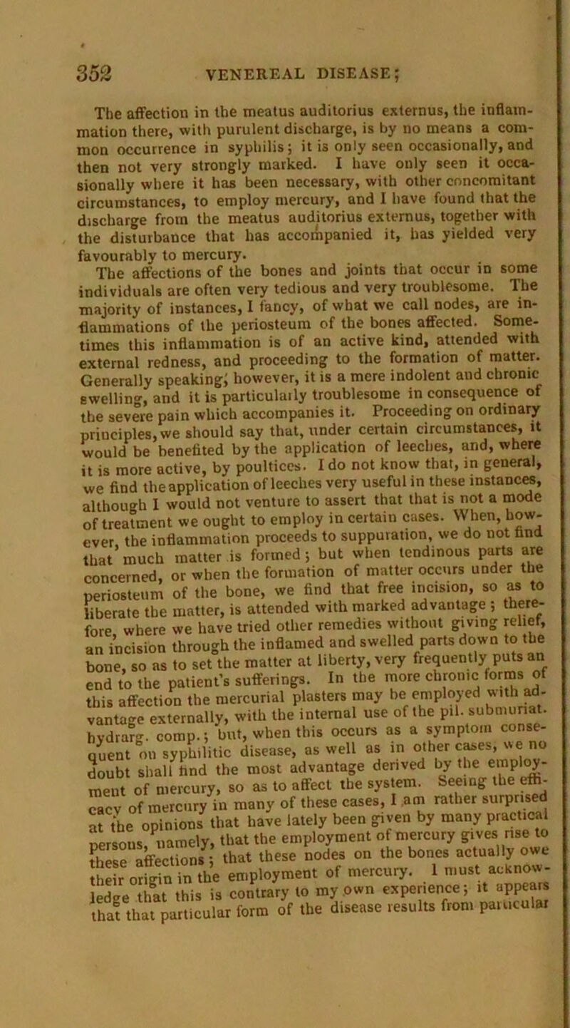 The affection in the meatus auditorius externus, the inflam- mation there, with purulent discharge, is by no means a com- mon occurrence in syphilis; it is only seen occasionally, and then not very strongly marked. I have only seen it occa- sionally where it has been necessary, with other concomitant circumstances, to employ mercury, and I have found that the discharge from the meatus auditorius externus, together with the disturbance that has accompanied it, has yielded very favourably to mercury. The affections of the bones and joints that occur in some individuals are often very tedious and very troublesome. The majority of instances, I fancy, of what we call nodes, are in- flammations of the periosteum of the bones affected. Some- times this inflammation is of an active kind, attended with external redness, and proceeding to the formation of matter. Generally speaking; however, it is a mere indolent and chronic swelling, and it is particulaily troublesome inconsequence of the severe pain which accompanies it. Proceeding on ordinary principles, we should say that, under certain circumstances, it would be benefited by the application of leeches, and, where it is more active, by poultices. I do not know that, in genera), we find the application of leeches very useful in these instances, although I would not venture to assert that that is not a mode of treatment we ought to employ in certain cases. When, how- ler the inflammation proceeds to suppuration, we do not find. t^t that particular form of the disease results from particular