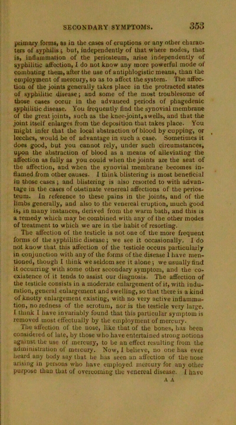 primary forms, as in the cases of eruptions or any other charac- ters of syphilis ; but, independently of that where nodes, that is, inflammation of the periosteum, arise independently of syphilitic affection, I do not know any more powerful mode of combating them, after the use of antiphlogistic means, than the employment of mercury, so as to affect the system. The affec- tion of the joints generally takes place in the protracted states of syphilitic disease; and some of the most troublesome of those cases occur in the advanced periods of phagedenic syphilitic disease. You frequently find the synovial membrane of the great joints, such as the knee-joint,swells, and that the joint itself enlarges from the deposition that takes place. You might infer that the local abstraction of blood by cupping, or leeches, would be of advantage in such a case. Sometimes it does good, but you cannot rely, under such circumstances, upon the abstraction of blood as a means of alleviating the affection as fully as you could when the joints are the seat of the affection, and when the synovial membrane becomes in- flamed from other causes. I think blistering is most beneficial in those cases; and blistering is also resorted to with advan- tage in the cases of obstinate venereal affections of the perios- teum. In reference to these pains in the joints, and of the limbs generally, and also to the venereal eruption, much good is, in many instances, derived from the warm bath, and this is a remedy which may be combined with any of the other modes of treatment to which we are in the habit of resorting. The affection of the testicle is not one of the more frequent forms of the syphilitic disease; we see it occasionally. I do not know that this affection of the testicle occurs particularly in conjunction with any of the forms of the disease I have men- tioned, though I think we seldom see it alone; we usually find it occurring with some other secondary symptom, and the co- existence of it tends to assist our diagnosis. The affection of the testicle consists in a moderate enlargement of it, with indu- ration, general enlargement and swelling, so that there is a kind of knotty enlargement existing, with no very active inflamma- tion, no redness of the scrotum, nor is the testicle very large. I think I have invariably found that this particular symptom is removed most effectually by the employment of mercury. The affection of the nose, like that of the bones, has beeu considered of late, by those who have entertained strong notions against the use of mercury, to be an effect resulting from the administration of mercury. Now, I believe, no one has ever heard any body say that he has seen an affection of the nose arising in persons who have employed mercury for any other purpose than that of overcoming the venereal disease. I have A A