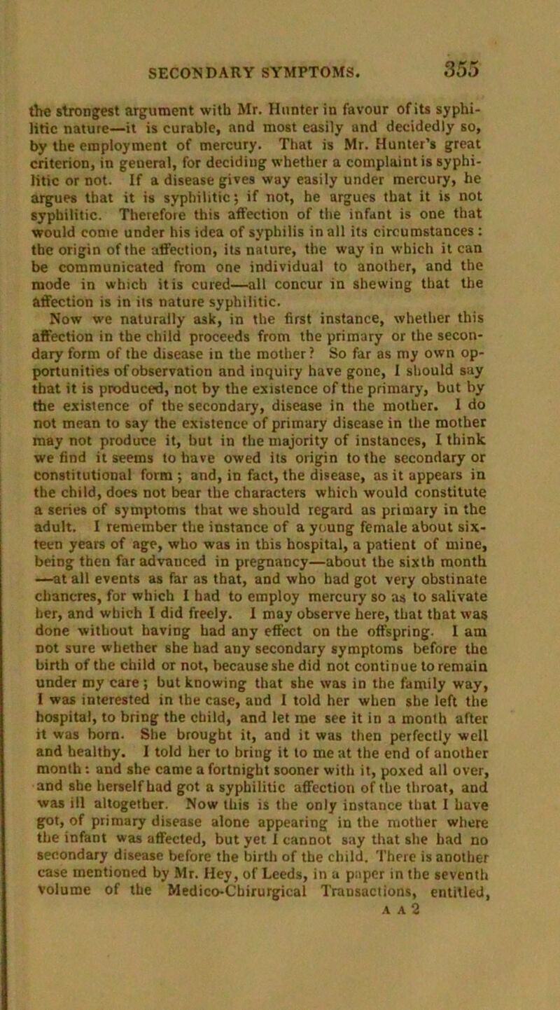 the strongest argument with Mr. Hunter in favour of its syphi- litic nature—it is curable, and most easily and decidedly so, by the employment of mercury. That is Mr. Hunter’s great criterion, in general, for deciding whether a complaint is syphi- litic or not. If a disease gives way easily under mercury, he argues that it is syphilitic; if not, he argues that it is not syphilitic. Therefore this affection of the infant is one that would come under his idea of syphilis in all its circumstances: the origin of the affection, its nature, the way in which it can be communicated from one individual to another, and the mode in which it is cured—all concur in shewing that the affection is in its nature syphilitic. Now we naturally ask, in the first instance, whether this affection in the child proceeds from the primary or the secon- dary form of the disease in the mother? So far as my own op- portunities of observation and inquiry have gone, I should say that it is produced, not by the existence of the primary, but by the existence of the secondary, disease in the mother. I do not mean to say the existence of primary disease in the mother may not produce it, but in the majority of instances, I think we find it seems to have owed its origin to the secondary or constitutional form ; and, in fact, the disease, as it appears in the child, does not bear the characters which would constitute a series of symptoms that we should regard as primary in the adult. I remember the instance of a young female about six- teen years of age, who was in this hospital, a patient of mine, being then far advanced in pregnancy—about the sixth month —at all events as far as that, and who had got very obstinate chancres, for which I had to employ mercury so as to salivate her, and which I did freely. I may observe here, that that was done without having had any effect on the offspring. I am not sure whether she had any secondary symptoms before the birth of the child or not, because she did not continue to remain under my care; but knowing that she was in the family way, I was interested in the case, and I told her when she left the hospital, to bring the child, and let me see it in a month after it was born. She brought it, and it was then perfectly well and healthy. I told her to bring it to me at the end of another month: and she came a fortnight sooner with it, poxed all over, and she herself had got a syphilitic affection of the throat, and was ill altogether. Now this is the only instance that I have got, of primary disease alone appearing in the mother where the infant was affected, but yet I cannot say that she bad no secondary disease before the birth of the child. There is another case mentioned by Mr. Hey, of Leeds, in a paper in the seventh volume of the Medico-Cbirurgical Transactions, entitled, A A 2