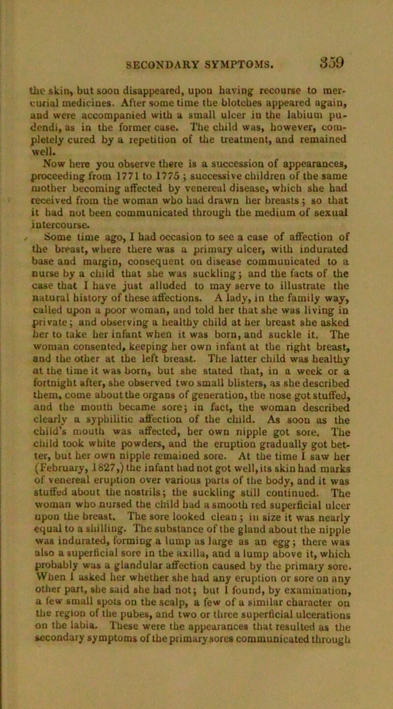 the skin, but soon disappeared, upon having1 recourse to mer- curial medicines. After some time the blotches appeared again, and were accompanied with a small ulcer in the labium pu- dondi, as in the former case. The child was, however, com- pletely cured by a repetition of the treatment, and remained well. Now here you observe there is a succession of appearances, proceeding from 1771 to 1775 ; successive children of the same mother becoming affected by venereal disease, which she had received from the woman who had drawn her breasts ; so that it had not been communicated through the medium of sexual intercourse. Some time ago, I had occasion to see a case of affection of the breast, where there was a primary ulcer, with indurated base and margin, consequent on disease communicated to a nurse by a child that she was suckling; and the facts of the case that I have just alluded to may serve to illustrate the natural history of these affections. A lady, in the family way, called upon a poor woman, and told her that she was living in private; and observing a healthy child at her breast she asked her to take her infant when it was born, and suckle it. The woman consented, keeping her own infant at the right breast, and the other at the left breast. The latter child was healthy at the time it was born, but she stated that, in a week or a fortnight after, she observed two small blisters, as she described them, come about the organs of generation, the nose got stuffed, and the mouth became sore; in fact, the woman described clearly a syphilitic affection of the child. As soon as the child’s mouth was affected, her own nipple got sore. The child took white powders, and the eruption gradually got bet- ter, but her own nipple remained sore. At the time I saw her (February, 1827,)the infant bad not got well, its skin had marks of venereal eruption over various parts of the body, and it was stuffed about the nostrils; the suckling still continued. The woman who nursed the child had a smooth red superficial ulcer upon the breast. The sore looked clean ; in size it was nearly equal to a shilling. The substance of the gland about the nipple was indurated, forming a lump as large as an egg; there was also a superficial sore in the axilla, and a lump above it, which probably was a glandular affection caused by the primary sore. When 1 asked her whether she had any eruption or sore on any other part, she said she had not; but 1 found, by examination, a few small spots on the scalp, a few of a similar character on the region of the pubes, and two or three superficial ulcerations on the labia. These were the appearances that resulted as the secondary symptoms of the primary sores communicated through