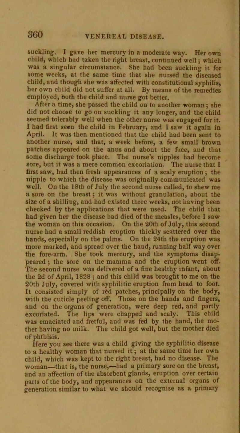 suckling. I gave her mercury in a moderate way. Her own child, which had taken the right breast, continued well; which was a singular circumstance. She had been suckling it for some weeks, at the same time that she nursed the diseased child, and though she was affected with constitutional syphilis, her own child did not suffer at all. By means of the remedies employed, both the child and nurse got better. After a time, she passed the child on to another woman; she did not choose to go on suckling it any longer, and the child seemed tolerably well when the other nurse was engaged for it. I had first seen the child in February, and I saw it again in April. It was then mentioned that the child had been sent to another nurse, and that, a week before, a few small brown patches appeared on the anus and about the face, and that some discharge took place. The nurse’s nipples had become sore, but it was a mere common excoriation. The nurse that I first saw, had then fresh appearances of a scaly eruption ; the nipple to which the disease was originally communicated was well. On the 18tb of July the second nurse called, to shew me a sore on the breast; it was without granulation, about the size of a shilling, and had existed three weeks, not having been checked by the applications that were used. The child that had given her the disease had died of the measles, before I saw the woman on this occasion. On the 20th of July, this second nurse had a small reddish eruption thickly scattered over the hands, especially on the palms. On the 24th the eruption was more marked, and spread over the hand, running half way over the fore-arm. She took mercury, and the symptoms disap- peared ; the sore on the mamma and the eruption went off. The second nurse was delivered of a fine healthy infant, about the 2d of April, 1828 ; and this child was brought to me on the 20th July, covered with syphilitic eruption from head to foot. It consisted simply of r£d patches, principally on the body, with the cuticle peeling off. Those on the hands and fingers, and on the organs of generation, were deep red, and partly excoriated. The lips were chapped and scaly. This child was emaciated and fretful, and was fed by the hand, the mo- ther having no milk. The child got well, but the mother died of phthisis. Here you see there was a child giving the syphilitic disease to a healthy woman that nursed it; at the same time her own child, which was kept to the right breast, had no disease. The woman—that is, the nurse,—bad a primary sore on the breast, and an affection of the absorbent glands, eruption over certain parts of the body, and appearances on the external organs of generation similar to what we should recognise as a primary