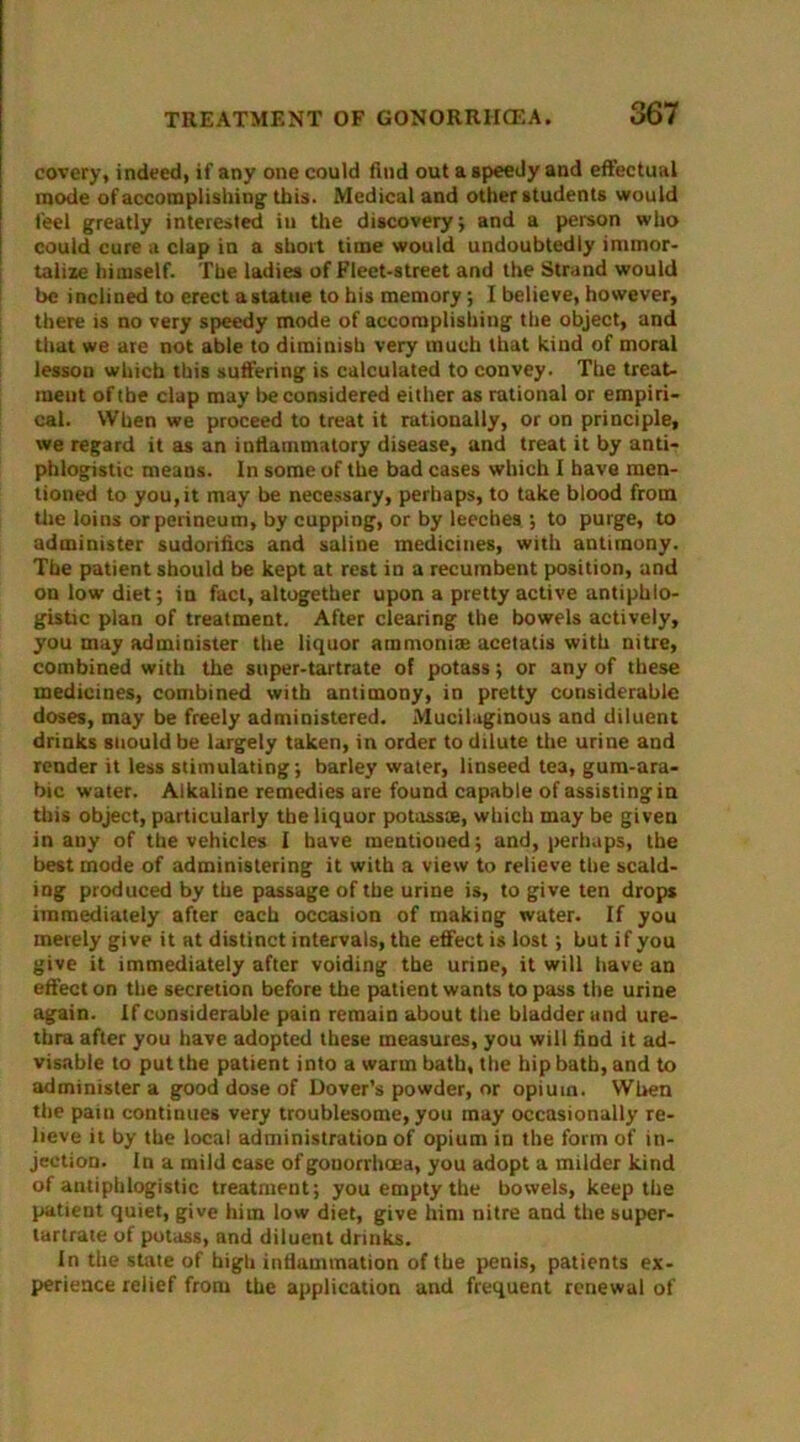 covery, indeed, if any one could find out a speedy and effectual mode of accomplishing1 this. Medical and other students would feel greatly interested in the discovery; and a person who could cure a clap in a short time would undoubtedly immor- talize himself. The ladies of Fleet-street and the Strand would be inclined to erect a statue to his memory; I believe, however, there is no very speedy mode of accomplishing the object, and that we are not able to diminish very much that kind of moral lesson which this suffering is calculated to convey. The treat- ment of the clap may be considered either as rational or empiri- cal. When we proceed to treat it rationally, or on principle, we regard it as an inflammatory disease, and treat it by anti- phlogistic means. In some of the bad cases which I have men- tioned to you,it may be necessary, perhaps, to take blood from the loins or perineum, by cupping, or by leeches ; to purge, to administer sudorifics and saline medicines, with antimony. The patient should be kept at rest in a recumbent position, and on low diet; in fact, altogether upon a pretty active antiphlo- gistic plan of treatment. After clearing the bowels actively, you may administer the liquor ammomx acetatis with nitre, combined with the super-tartrate of potass; or any of these medicines, combined with antimony, in pretty considerable doses, may be freely administered. Mucilaginous and diluent drinks should be largely taken, in order to dilute the urine and render it less stimulating; barley water, linseed tea, gum-ara- bic water. Alkaline remedies are found capable of assisting in this object, particularly the liquor potassse, which may be given in any of the vehicles I have mentioned; and, perhaps, the best mode of administering it with a view to relieve the scald- ing produced by the passage of the urine is, to give ten drops immediately after each occasion of making water. If you merely give it at distinct intervals, the effect is lost; but if you give it immediately after voiding the urine, it will have an effect on the secretion before the patient wants to pass the urine again. If considerable pain remain about the bladder and ure- thra after you have adopted these measures, you will find it ad- visable to put the patient into a warm bath, the hip bath, and to administer a good dose of Dover’s powder, or opium. When the pain continues very troublesome, you may occasionally re- lieve it by the local administration of opium in the form of in- jection. In a mild case of gonorrhoea, you adopt a milder kind of antiphlogistic treatment; you empty the bowels, keep the patient quiet, give him low diet, give him nitre and the super- tartrate of potass, and diluent drinks. In the state of high inflammation of the penis, patients ex- perience relief from the application and frequent renewal of