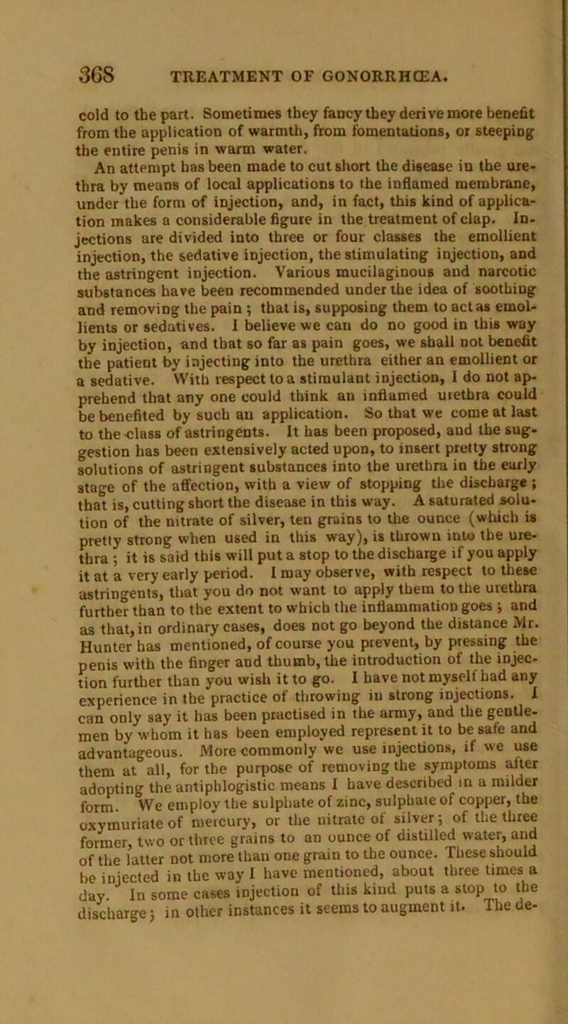 cold to the part. Sometimes they fancy they derive more benefit from the application of warmth, from fomentations, or steeping the entire penis in warm water. An attempt has been made to cut short the disease in the ure- thra by means of local applications to the inflamed membrane, under the form of injection, and, in fact, this kind of applica- tion makes a considerable figure in the treatment of clap. In- jections are divided into three or four classes the emollient injection, the sedative injection, the stimulating injection, and the astringent injection. Various mucilaginous and narcotic substances have been recommended under the idea of soothing and removing the pain ; that is, supposing them to act as emol- lients or sedatives. I believe we can do no good in this way by injection, and that so far as pain goes, we shall not benefit the patient by injecting into the urethra either an emollient or a sedative. With respect to a stimulant injection, 1 do not ap- prehend that any one could think an inflamed urethra could be benefited by such an application. So that we come at last to the class of astringents. It has been proposed, aud the sug- gestion has been extensively acted upon, to insert pretty strong solutions of astringent substances into the urethra in the early stage of the affection, with a view of stopping the discharge; that is, cutting short the disease in this way. A saturated solu- tion of the nitrate of silver, ten grains to the ounce (which is pretty strong when used in this way), is thrown into the ure- thra ; it is said this will put a stop to the discharge if you apply it at a very early period. I may observe, with respect to these astringents, that you do not want to apply them to the urethra further than to the extent to which the inflammation goes 3 and as that, in ordinary cases, does not go beyond the distance Mr. Hunter has mentioned, of course you prevent, by pressing the penis with the finger and thumb, the introduction of the injec- tion further than you wish it to go. I have not myself had any experience in the practice of throwing in strong injections. I can only say it has been practised in the army, and the gentle- men by whom it has been employed represent it to be safe and advantageous. More commonly we use rnjections, if we use them at all, for the purpose of removing the symptoms after adopting the antiphlogistic means I have described in a milder form. We employ the sulphate of zinc, sulphate of copper, the oxymuriate of mercury, or the nitrate of silver; of the three former, two or three grains to an ounce of distilled water, and of the latter not more than one grain to the ounce. These should be injected in the way I have mentioned, about three times a day. In some cases injection of this kind puts a stop to the discharge 3 in other instances it seems to augment it. The de-