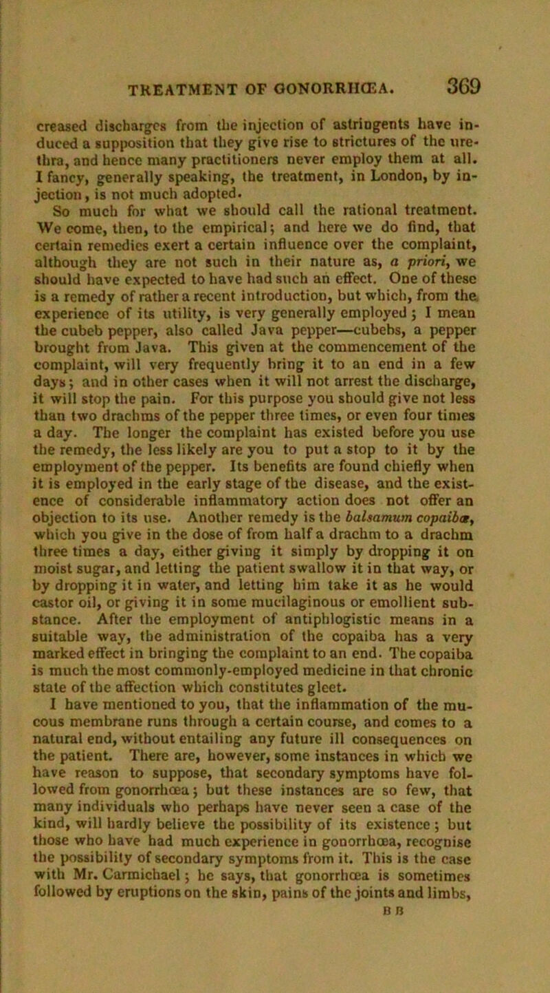 creased discharges from the injection of astringents have in- duced a supposition that they give rise to strictures of the ure- thra, and hence many practitioners never employ them at all. I fancy, generally speaking, the treatment, in London, by in- jection, is not much adopted. So much for what we should call the rational treatment. We come, then, to the empirical; and here we do find, that certain remedies exert a certain influence over the complaint, although they are not such in their nature as, a priori, we should have expected to have had such an effect. One of these is a remedy of rather a recent introduction, but which, from the experience of its utility, is very generally employed ; I mean the cubeb pepper, also called Java pepper—cubebs, a pepper brought from Java. This given at the commencement of the complaint, will very frequently bring it to an end in a few days; and in other cases when it will not arrest the discharge, it will stop the pain. For this purpose you should give not less than two drachms of the pepper three times, or even four times a day. The longer the complaint has existed before you use the remedy, the less likely are you to put a stop to it by the employment of the pepper. Its benefits are found chiefly when it is employed in the early stage of the disease, and the exist- ence of considerable inflammatory action does not offer an objection to its use. Another remedy is the balsamum copaiba, which you give in the dose of from half a drachm to a drachm three times a day, either giving it simply by dropping it on moist sugar, and letting the patient swallow it in that way, or by dropping it in water, and letting him take it as he would castor oil, or giving it in some mucilaginous or emollient sub- stance. After the employment of antiphlogistic means in a suitable way, the administration of the copaiba has a very marked effect in bringing the complaint to an end. The copaiba is much the most commonly-employed medicine in that chronic state of the affection which constitutes gleet. I have mentioned to you, that the inflammation of the mu- cous membrane runs through a certain course, and comes to a natural end, without entailing any future ill consequences on the patient. There are, however, some instances in which we have reason to suppose, that secondary symptoms have fol- lowed from gonorrhoea; but these instances are so few, that many individuals who perhaps have never seen a case of the kind, will hardly believe the possibility of its existence ; but those who have had much experience in gonorrhoea, recognise the possibility of secondary symptoms from it. This is the case with Mr. Carmichael; he says, that gonorrhoea is sometimes followed by eruptions on the skin, pains of the joints and limbs.