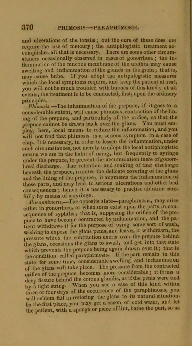 and ulcerations of the tonsils; but the cure of these does not require the use of mercury ; the antiphlogistic treatment ac- complishes all that is necessary. There are some other circum- stances occasionally observed in cases of gonorrhoea; the in- flammation of the mucous membrane of the urethra may cause swelling and inflammation of the glands in the groin ; that is, may cause bubo. If you adopt the antiphlogistic measures which the local symptoms require, and keep the patient at rest, you will not be much troubled with buboes of this kind ; at all events, the treatment is to be conducted, first, upon the ordinary principles. Phimosis.—The inflammation of the prepuce, if it goes to a considerable extent, will cause phimosis,contraction of thelin- ing of the prepuce, and particularly of the orifice, so that the prepuce cannot be drawn back over the glans. You must em- ploy, here, local means to reduce the inflammation, and you will not find that phimosis is a serious symptom in a case of clap. It is necessary, in order to lessen the inflammation,under such circumstances, not merely to adopt the local antiphlogistic means we are in the habit of using, but frequently to syringe under the prepuce, to prevent the accumulation there of gonorr- hoeal discharge. The retention and soaking of that discharge beneath the prepuce, irritates the delicate covering of the glans and the lining of the prepuce; it augments the inflammation of those parts, and may lead to serious ulcerations and other bad consequences ; hence it is necessary to practise ablution care- fully by means of a syringe. Paraphimosis.—The opposite state—paraphimosis, may arise either in gonorrhoea, or when sores exist upon the parts in con- sequence of syphilis; that is, supposing the orifice of the pre- puce to have become contracted by inflammation, and the pa- tient withdraws it for the purpose of using some sort of wash, wishing to expose the glans penis, and leaves it withdrawn, the pressure which the contraction exerts over the prepuce behind the glans, occasions the glans to swell, and get into that state which prevents the prepuce being again drawn over it; that is the condition called paraphimosis. If the part remain in this state for some time, considerable swelling and inflammation of the glans will take place. The pressure from the contracted orifice of the prepuce becomes more considerable; it forms a deep fissure behind the corona glandis, as if the penis were tied by a tight string. When you see a case of this kind within three or four days of the occurrence of the paraphimosis, you will seldom fail in restoring the glans to its natural situation. In the first place, you may get a bason of cold water, and let the patient, with a sponge or piece of lint, bathe the part, so as