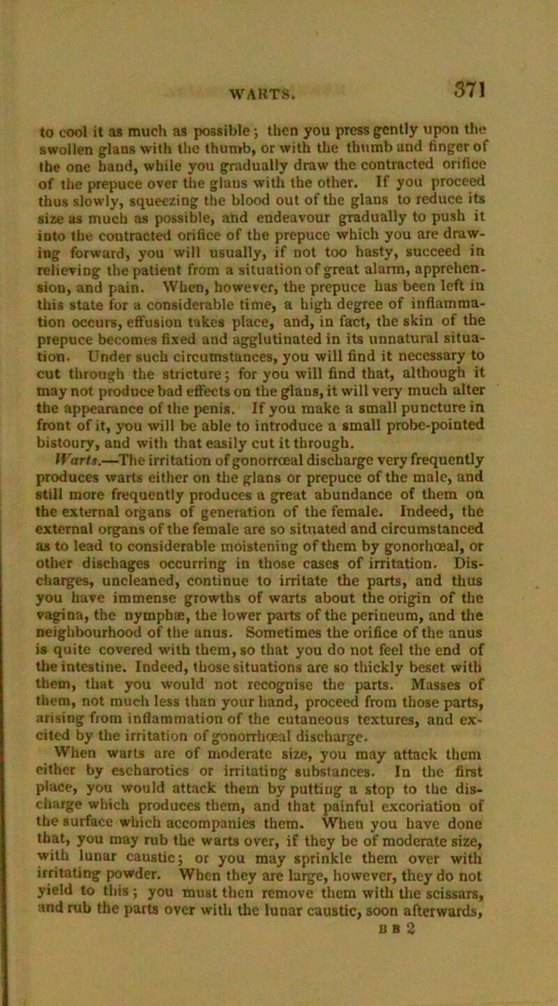 WARTS. to cool it as much as possible; then you press gently upon the swollen glans with the thumb, or with the thumb and finger of the one hand, while you gradually draw the contracted orifice of the prepuce over the glans with the other. If you proceed thus slowly, squeezing the blood out of the glans to reduce its size as much as possible, and endeavour gradually to push it into the contracted orifice of the prepuce which you are draw- ing forward, you will usually, if not too hasty, succeed in relieving the patient from a situation of great alarm, apprehen- sion, and pain. When, however, the prepuce has been left in this state for a considerable time, a high degree of inflamma- tion occurs, effusion takes place, and, in fact, the skin of the prepuce becomes fixed and agglutinated in its unnatural situa- tion. Under such circumstances, you will find it necessary to cut through the stricture; for you will find that, although it may not produce bad effects on the glans, it will very much alter the appearance of the penis. If you make a small puncture in front of it, you will be able to introduce a small probe-pointed bistoury, and with that easily cut it through. Warts.—The irritation of gonorrceal discharge very frequently produces warts either on the glans or prepuce of the male, and still more frequently produces a great abundance of them on the external organs of generation of the female. Indeed, the external organs of the female are so situated and circumstanced as to lead to considerable moistening of them by gonorhoeal, or other dischages occurring in those cases of irritation. Dis- charges, uncleaned, continue to irritate the parts, and thus you have immense growths of warts about the origin of the vagina, the nymphae, the lower parts of the perineum, and the neighbourhood of the anus. Sometimes the orifice of the anus is quite covered with them, so that you do not feel the end of the intestine. Indeed, those situations are so thickly beset with them, that you would not recognise the parts. Masses of them, not much less than your hand, proceed from those parts, arising from inflammation of the cutaneous textures, and ex- cited by the irritation of gonorrhoeal discharge. When warts are of moderate size, you may attack them either by escharotics or irritating substances. In the first place, you would attack them by putting a stop to the dis- charge which produces them, and that painful excoriation of the surface which accompanies them. When you have done that, you may rub the warts over, if they be of moderate size, with lunar caustic; or you may sprinkle them over with irritating powder. When they are large, however, they do not yield to this; you must then remove them with the scissars, and rub the parts over with the lunar caustic, soon afterwards, DBS