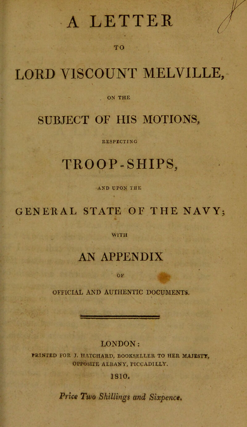 A LETTER / V TO LORD VISCOUNT MELVILLE, ON THE SUBJECT OF HIS MOTIONS, RESPECTING TROOP-SHIPS, AND UPON THE GENERAL STATE OF THE NAVY; i V WITH AN APPENDIX OF OFFICIAL AND AUTHENTIC DOCUMENTS. LONDON: PRINTED FOR J. IIATCIIARD, BOOKSELLER TO HER MAJESTY, OPPOSITE ALBANY, PICCADILLY. 1810. Price Two Shillings and Sixpence.