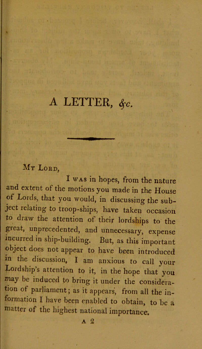 A LETTER, $e. My Lord, I was in hopes, from the nature and extent of the motions you made in the House of Lords, that you would, in discussing the sub- ject relating to troop-ships, have taken occasion to draw the attention of their lordships to the great, unprecedented, and unnecessary, expense incurred in ship-building. But, as this important object does not appear to have been introduced in the discussion, I am anxious to call your Lordship’s attention to it, in the hope that you may be induced to bring it under the considera- tion of parliament; as it appears, from all the in- formation I have been enabled to obtain, to be a matter of the highest national importance.