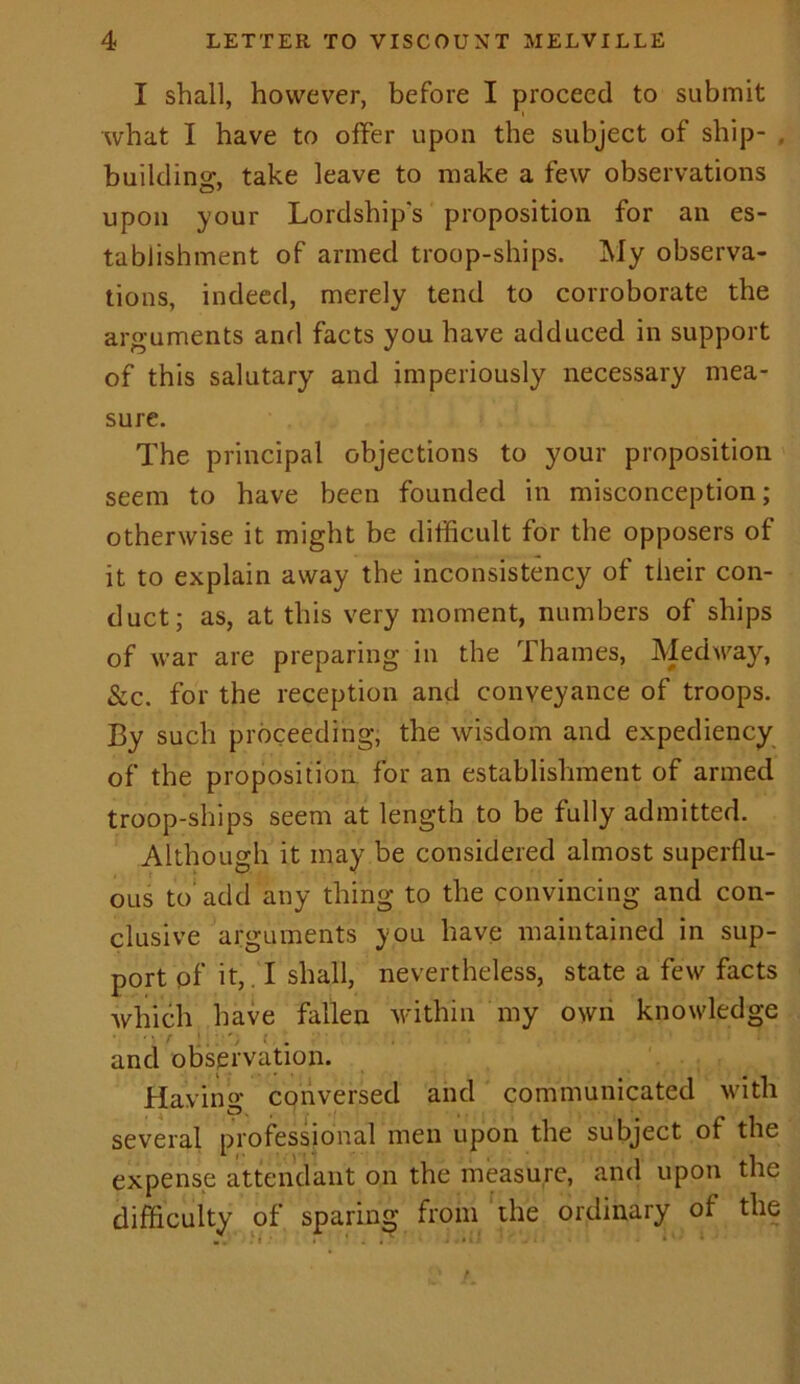 I shall, however, before I proceed to submit what I have to offer upon the subject of ship- , building:, take leave to make a few observations upon your Lordship's proposition for an es- tablishment of armed troop-ships. My observa- tions, indeed, merely tend to corroborate the arguments and facts you have adduced in support of this salutary and imperiously necessary mea- sure. The principal objections to your proposition seem to have been founded in misconception; otherwise it might be difficult for the opposers of it to explain away the inconsistency of their con- duct; as, at this very moment, numbers of ships of war are preparing in the Thames, Medway, &c. for the reception and conveyance of troops. By such proceeding, the wisdom and expediency of the proposition for an establishment of armed troop-ships seem at length to be fully admitted. Although it may be considered almost superflu- ous to add any thing to the convincing and con- clusive arguments you have maintained in sup- port of it, I shall, nevertheless, state a few facts which have fallen within my own knowledge r . t . and observation. Having conversed and communicated with several professional men upon the subject of the expense attendant on the measure, and upon the difficulty of sparing from the ordinary of the