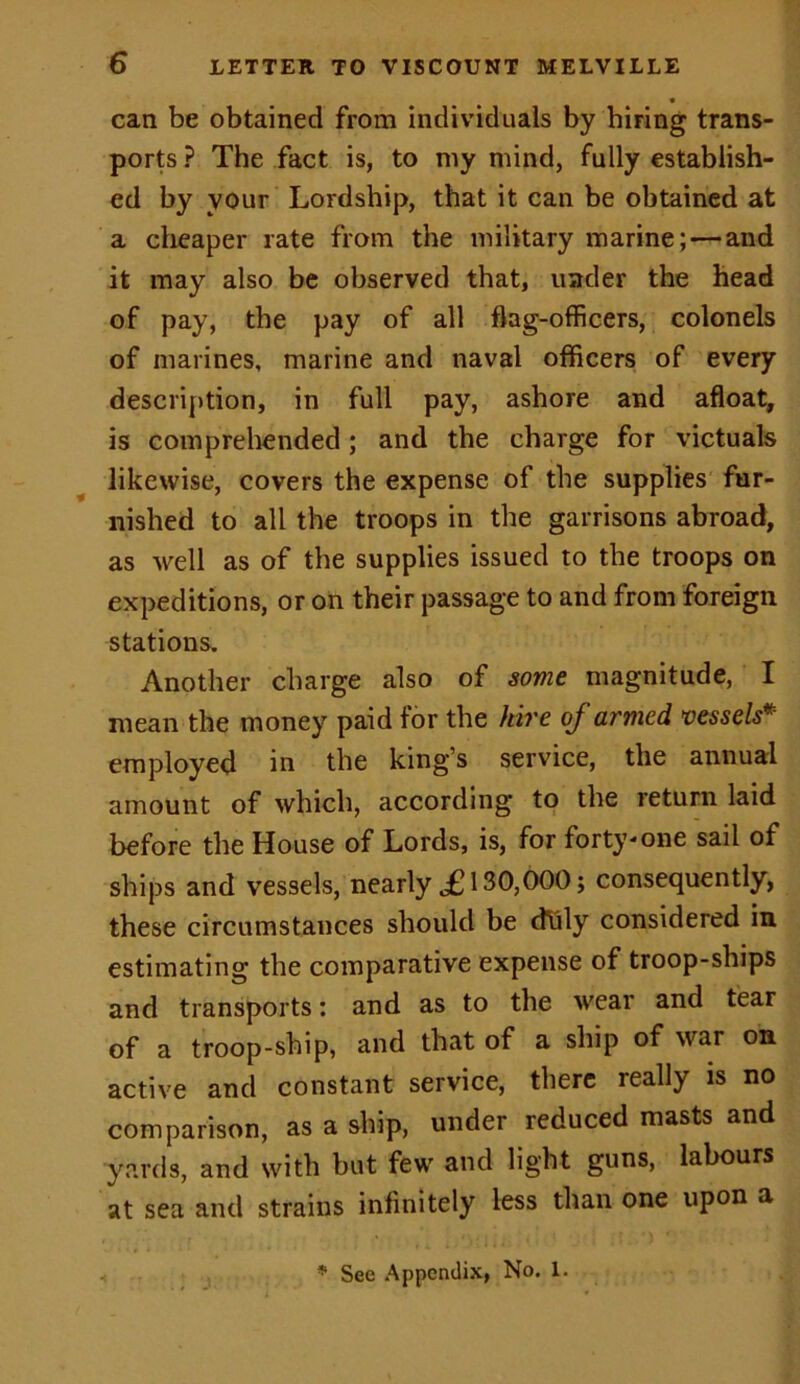 can be obtained from individuals by hiring trans- ports ? The fact is, to my mind, fully establish- ed by your Lordship, that it can be obtained at a cheaper rate from the military marine; — and it may also be observed that, under the head of pay, the pay of all flag-officers, colonels of marines, marine and naval officers of every description, in full pay, ashore and afloat, is comprehended; and the charge for victuals likewise, covers the expense of the supplies fur- nished to all the troops in the garrisons abroad, as well as of the supplies issued to the troops on expeditions, or on their passage to and from foreign stations. Another charge also of some magnitude, I mean the money paid for the hire of armed vessels* employed in the king’s service, the annual amount of which, according to the return laid before the House of Lords, is, for forty-one sail of ships and vessels, nearly ,£130,000; consequently, these circumstances should be duly considered in estimating the comparative expense of troop-ships and transports: and as to the wear and tear of a troop-ship, and that of a ship of war on active and constant service, there really is no comparison, as a ship, under reduced masts and yards, and with but few and light guns, labours at sea and strains infinitely less than one upon a