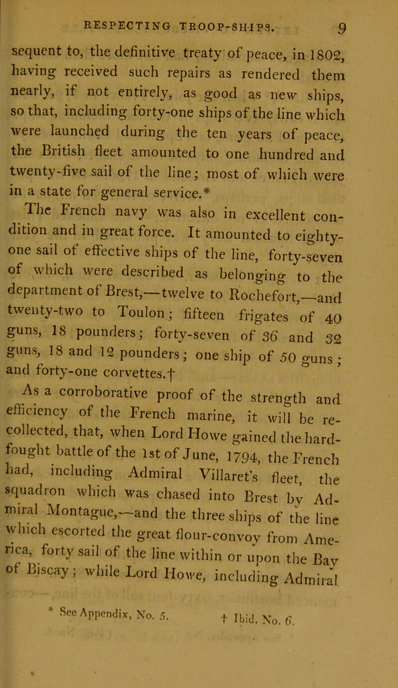 sequent to, the definitive treaty of peace, in 1802, having received such repairs as rendered them nearly, if not entirely, as good as new ships, so that, including forty-one ships of the line which were launched during the ten years of peace, the British fleet amounted to one hundred and twenty-five sail of the line; most of which were in a state for general service.* The French navy was also in excellent con- dition and in great force. It amounted to eighty- one sail of effective ships of the line, forty-seven of which were described as belonging to the department of Brest,—twelve to Rochefort,—and twenty-two to Toulon; fifteen frigates of 40 guns, IS pounders; forty-seven of 36 and 32 &Lins, 18 ancl 12 pounders; one ship of 50 guns ; and forty-one corvettes, f As a corroborative proof of the strength and efficiency of the French marine, it will be re- collected, that, when Lord Howe gained the hard- fought battle of the 1st of June, 1794, the French had, including- Admiral Villaret’s fleet, the squadron which was chased into Brest by Ad- miral Montague,—and the three ships of the line which escorted the great flour-convoy from Ame- rica forty sail of the line within or upon the Bav o Biscay; while Lord Howe, including Admiral L • . 1