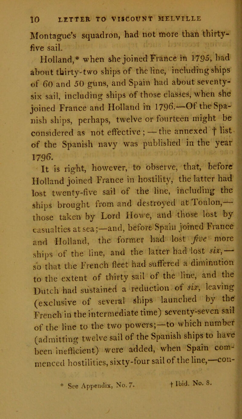 Montague’s squadron, had not more than thirty- five sail. Holland,* when she joined France in 1795, had about thirty-two ships of the line, including ships of 60 and 50 guns, and Spain had about seventy- six sail, including ships of those classes, when she joined France and Holland in 179b.—Of the Spa- nish ships, perhaps, twelve or fourteen might be considered as not effective ; — the annexed (■ list of the Spanish navy was published in the year 179b. It is right, however, to observe, that, before Holland joined France in hostility, the latter had lost twenty-five sail of the line, including the ships brought from and destroyed at Toulon,— those taken by Lord Howe, and those lost by casualties at sea;—and, before Spain joined France and Holland, the former had lost pe more ships of the line, and the latter had lost six,— so that the French fleet had suffered a diminution to the extent of thirty sail of the line, and the Dutch had sustained a reduction of sir, leaving (exclusive of several ships launched by the French in the intermediate time) seventy-seven sail of the line to the two powers;—to which number (admitting twelve sail of the Spanish ships to have been inefficient) were added, when Spain com menced hostilities, sixty-four sail of the line,—con-