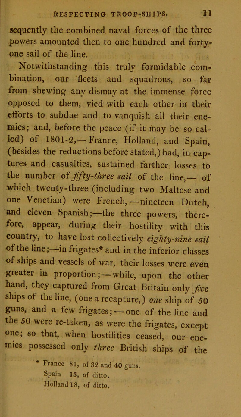 sequently the combined naval forces of the three powers amounted then to one hundred and forty- one sail of the line. Notwithstanding this truly formidable com- bination, our fleets and squadrons, so far from shewing any dismay at the immense force opposed to them, vied with each other in' their efforts to subdue and to vanquish all their ene- mies; and, before the peace (if it may be so cal- led) of 1801-2,— France, Holland, and Spain, (besides the reductions before stated,) had, in cap- tures and casualties, sustained farther losses to the number of fifty-three sail of the line,— of which twenty-three (including two Maltese and one Venetian) were French,—nineteen Dutch, and eleven Spanish;—the three powers, there- fore, appear, during their hostility with this country, to have lost collectively eighty-nine sail of the line; in frigates* and in the inferior classes of ships and vessels of war, their losses were even, greater in proportion; — while, upon the other hand, they captured from Great Britain only fve ships of the line, (one a recapture,) one ship of 50 guns, and a few frigates; — one of the line and the 50 were re-taken, as were the frigates, except one; so that, when hostilities ceased, our ene- mies possessed only three British ships of the * France 81, of 32 and 40 guns. Spain 13, of ditto. Holland 18, of ditto.