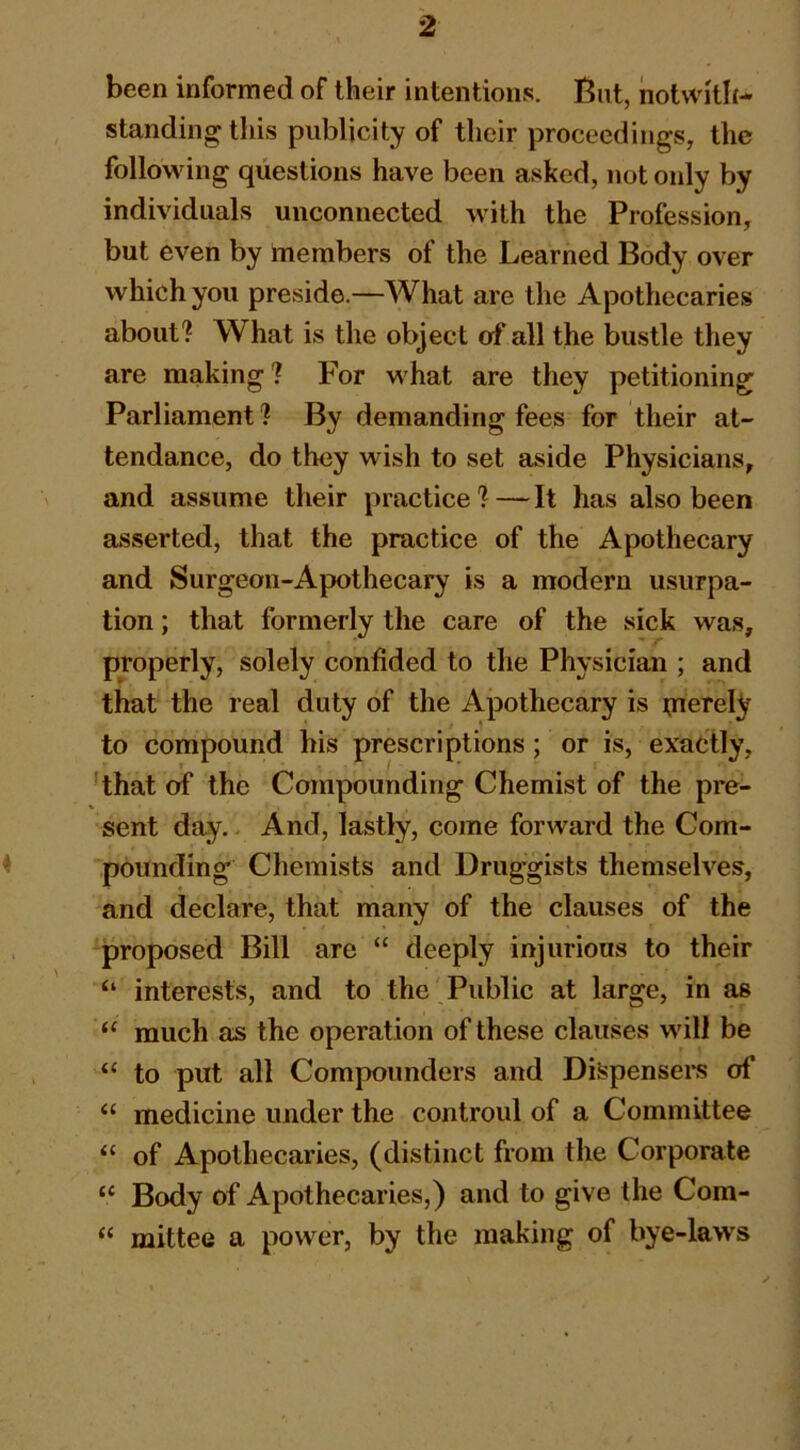 been informed of their intentions. But, notwith- standing this publicity of their proceedings, the following questions have been asked, not only by individuals unconnected with the Profession, but even by members of the Learned Body over which you preside.—What are the Apothecaries about? What is the object of all the bustle they are making ? P'or what are they petitioning Parliament ? By demanding fees for their at- tendance, do they wish to set aside Physicians, and assume their practice?—It has also been asserted, that the practice of the Apothecary and Surgeon-Apothecary is a modern usurpa- tion ; that formerly the care of the sick was, properly, solely confided to the Physician ; and that the real duty of the Apothecary is ijiereljf to compound his prescriptions; or is, exactly, ’that of the Compounding Chemist of the pre- sent day. And, lastly, come forward the Com- pounding Chemists and Druggists themselves, and declare, that many of the clauses of the proposed Bill are “ deeply injurious to their “ interests, and to the Public at large, in as “ much as the operation of these clauses will be “ to put all Compounders and Dispenses of “ medicine under the controul of a Committee “ of Apothecaries, (distinct from the Corporate Body of Apothecaries,) and to give the Com- “ mittee a power, by the making of bye-laws