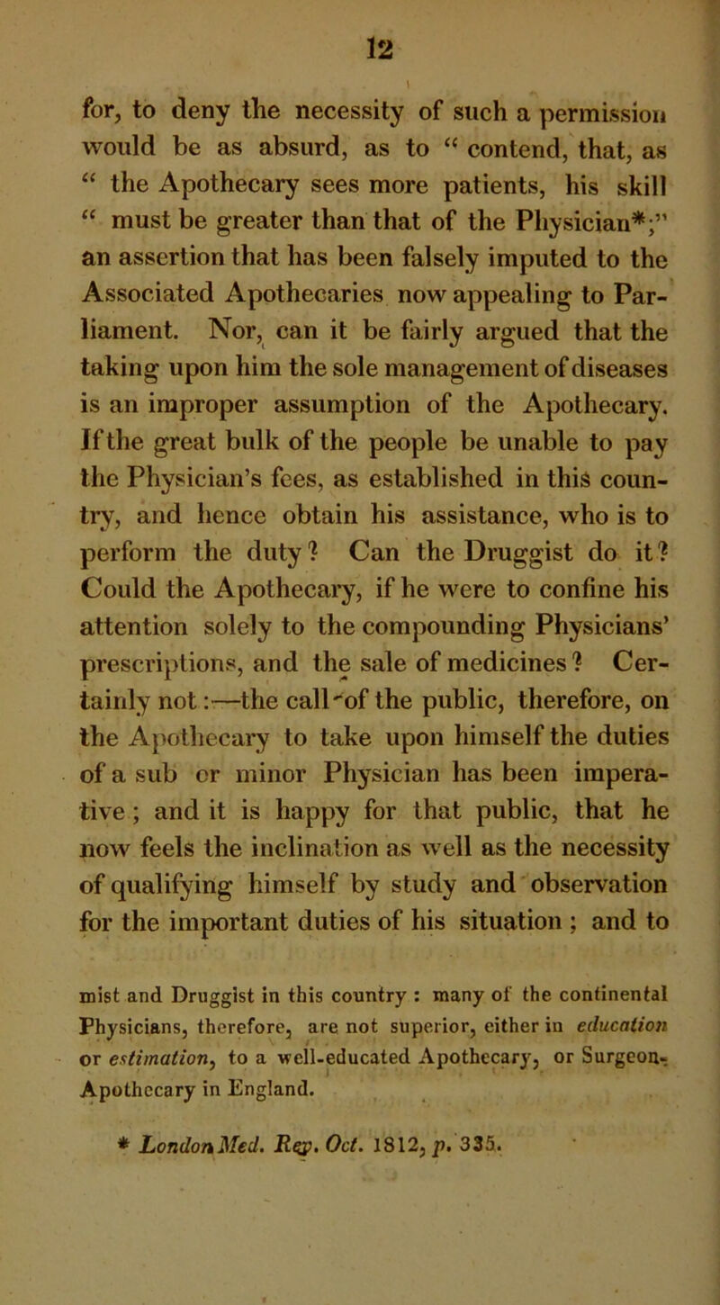 1 for, to deny the necessity of such a permission would be as absurd, as to “ contend, that, as “ the Apothecary sees more patients, his skill “ must be greater than that of the Physician*;” an assertion that has been falsely imputed to the Associated Apothecaries now appealing to Par- liament. Nor, can it be fairly argued that the taking upon him the sole management of diseases is an improper assumption of the Apothecary. If the great bulk of the people be unable to pay the Physician’s fees, as established in this coun- try, and hence obtain his assistance, who is to perform the duty ? Can the Druggist do it ? Could the Apothecary, if he were to confine his attention solely to the compounding Physicians’ prescriptions, and the sale of medicines'? Cer- tainly not:—the call'of the public, therefore, on the Apothecary to take upon himself the duties of a sub or minor Physician has been impera- tive ; and it is happy for that public, that he now feels the inclination as well as the necessity of qualifying himself by study and observation for the important duties of his situation ; and to mist and Druggist in this country : many of the continental Physicians, therefore, are not superior, either in education or estimation, to a well-educated Apothecary, or Surgeoa- Apothccary in England. * LondonMed, R^, Oct. 1812, p. 335.