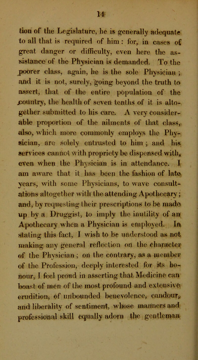 lion of the Legislature, he is generally adequate to all that is required of him: for, in cases of great danger or difficulty, even here the as- sistance of the Physician is demanded. To the poorer class, again, he is the sole Physician ; and it is not, surely, going beyond the truth to assert, that of the entire population of the jeountry, the health of seven tenths of it is alto- gether submitted to his care. A very consider- able proportion of the ailments of that class, also, which more commonly employs the Phy- sician, are solely entrusted to him ; and his serv ices cannot with propriety be dispensed with^ even when the Physician is in attendance. I am aware that it hiis been the fashion of lato years, with some Physicians, to wave consult- ations altogether with the attending Apothecary; and, by requesting their prescriptions to be made up by a Druggist, to imply the inutility of an Apothecary when a Physician is employed. In staling this fact, I wish to be understood as not nraking any general reflection on the character of the Physician ; on the contrary, as a member of the Profession, deeply interested for ks ho- nour, I feel proud in asserting that Medicine can boast of men of the most profound and extensive ' erudition, of unbounded benevolence, candour, and liberality of sentiment, whose manners and professional skill equally adorn the gentleman