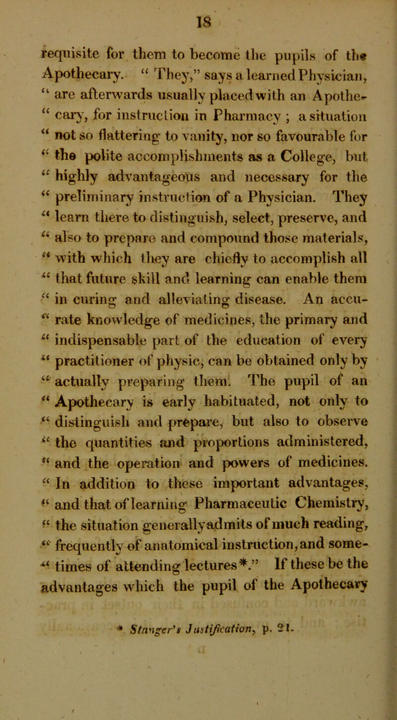 requisite for them to become the pupils of th« Apothecary. “ They,” says a learned Physician, “ are afterwards usually placed with an Apothe- “ caiy , for instruction in Pharmacy ; a situation “ not so flattering to vanity, nor so favourable for ‘‘ the polite accomplishments as a College, but “ highly advantageous and necessary for the “ preliminary instruction of a Physician. They “ learn there to distinguish, select, preserve, and also to prepare and compound those materials, “ with which they are chiefly to accomplish all “ that future shill and learning can enable them “ in curing and alleviating disease. An accu- rate knowledge of medicines, the primary and indispensable part of the education of every practitioner of physic, can be obtained only by actually preparing therai The pupil of an Apothecary is early habituated, not only to distinguish and prepare, but also to observe “ the quantities and proportions administered, “ and the operation and powers of medicines. “ In addition to these important advantages, and that of learning Pharmaceutic Chemistry, “ the situation generally ad mils of much reading, “ frequently of anatomical instruction, and some- times of attending lectures If these be the advantages which the pupil of the Apothecary * Stanger-'s JustificatioTiy p. 21.