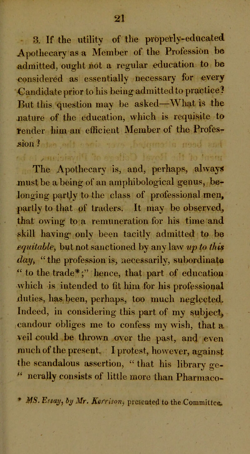 3. If the utility of the prbpetly-educated Apothecary as a Member of the Profession be admitted, ought not a regular education to be considered as essentially necessary for every ‘Candidate prior to his being admitted to practice? But this question may be asked—What is the nature of the education, which is requisite to l*ender him an efficient Member of the Profes- sion ? The Apothecary is, and, perhaps, always must be a being of an amphibological genus, be- longing parl;ly to the class of professional men, partly to that of traders. It niay be observed, that owing to a remuneration for his time and skill having' only been tacitly admitted to be equitable, but not sanctioned by any law up to this day, “ the profession is, necessarily, subordinate to the trade**^hence, that part of education which is intended to fit him for his professional duties, has been, perhaps, too much neglected. Indeed, in considering this part of my subject , candour obliges me to confess my wish, that a veil could be thrown over the past, and even much of the present. I protest, however, against the scandalous assertion, “ that his library ge- nerally consists of little more than Pharmaco- * MS. Efsaij, Mr. Ketrison, prcsentejl to the Committee.