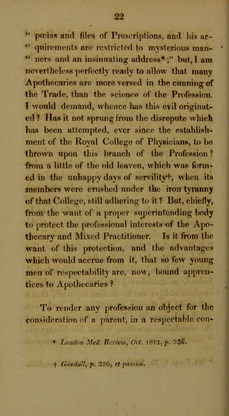 pfcias and files of Prescriptions, and his ac- “ qnirements are restricted to mysterious man^ ' ners and an insinuating address*but, I am ne^'e^theless perfectly ready to allow that many Apothecaries are more versed in the cunning of the Trade, than the science of the Profession. I would demand, whence has this evil originat- ed? Has it not sprung from the disrepute which has been attempted, ever since the establish- ment of the Royal College of Physicians, to be thrown upon this branch of the Profession? from a little of the old leaven, which was form- ed in the unhappy days of servilityt, when its members were cnished under the iron tyranny of that College, still adhering to it ? But, chiefly, from' the want of a proper siyjerintending body to protect the professional interests of the Apo- thecary and Mixed Practitioner. Is it from the w’^ant of this protection, and the advantages which would accrue from it, that so few young men of respectability are, now, bound appren- tices to Apothecaries ? To render any profession an object for the consideration of a parent, in a respectable con- * London Med. RcviczSy Ocf. 1812, j). 336. + Goodall, p. 356, et passim.