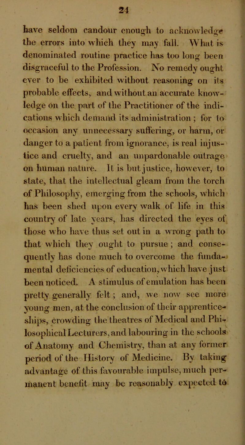 have seldom candour enough to acknowledge the errors into which they may fall. What is denominated routine practice has too long been disgraceful to the Profession. No remedy ought ever to be exhibited without reasoning on its probable effects, and without an accurate know'- ledge on the part of the Practitioner of the indi- cations which demand its administration ; for to occasion any unnecessary suffering, or harm, or danger to a patient from ignorance, is real injus- tice and cruelty, and an unpardonable outrage on human nature. It is but justice, how’ever, to state, that the intellectual gleam from the torch of Pliilosophy, emerging from the schools, which has been shed upon every walk of life in this country of late years, has directed the eyes of those w ho have thus set out in a wn’ong path to that which they ought to pursue; and conse- quently has done much to overcome the funda- mental deficiencies of education, which have just been noticed. A stimulus of emulation has been pretty generally felt; and, we now see more young men, at the conclusion of their apprentice- ships, crowding the theatres of Medical and Phi-r losophical Lecturers, and labouring in the schools ' of Anatomy and Chemistry, than at any former period of the History of Medicine. By taking advantage of this favourable impulse, much per- manent benefit may be reasonably expected t6