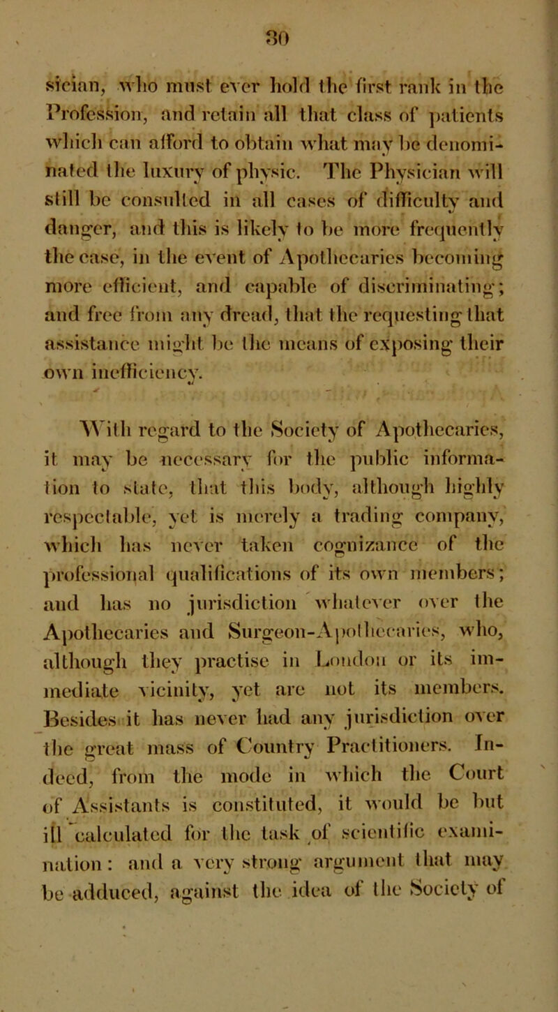 sician, avIio must ever holrl the first rank in the Profession, and retain all that class of patients whicli can afford to obtain what may l)e denomi- nated the luxury of physic. The Physician will still be consulted in all cases of difTicultv and danger, and this is likely to be more frequently the ease, in the event of Apothecaries becoming more eflicient, and capable of discriminating; and free from any dread, that the requesting that assistance miolit lie the means of exposing their own inefliciency. ^ — With regard to the Society of Apothecaries, it may be necessary for the public informa- tion to state, that this body, although highly respectable, yet is merely a trading company, which has neVer taken cognizance of the professional qualifications of its own members; and has no jurisdiction whatever over the Apothecaries and Surgeon-Apolhecaries, who, although they practise in Loudon or its im- mediate vicinity, yet are not its members. Besides it has never had any jurisdiction over the great mass of Country Practitioners. In- deed, from the mode in which the Court of Assistants is constituted, it would be but iircalculated for the task of scientific exami- nation: and a very strong argument that may be adduced, against the idea of the Society ol