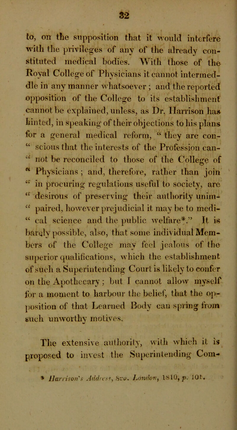 S2 to, on the supposition that it would interfere with the privileges of any of the already con- stituted medical bodies. With those of the Royal College of Physicians it cannot intermed- dle in any manner whatsoever; and the reported opposition of the College to its establishment cannot be explained, unless, as Dr. Harrison ha» hinted, in speaking of their objections to his plans for a general medical reform, “ they are con- “ scions that the interests of the Profession can- not be reconciled to those of the College of ** Physicians; and, therefore, rather than join ' in procuring regulations useful to society, are “ desirous of preserving their authority unim- “ paired, however prejudicial it maybe to medi- “ cal science and the public welfare*.” It is barely possible, also, that some individual Mem- bers of the College may feel jealous of the superior qualifications, which the establishment of such a Superintending Court is likely to confer on tlie Apothecary; but I cannot allow rnyself for a moment to harbour the belief, that the op- j)osition of that Learned Body can spring from such umvorthy motives. The extensive authority, with which it is proposed to invest the Superintending Com- * Harrison's Jiidrcs^y Sry. London^ ISlO, p. 301.