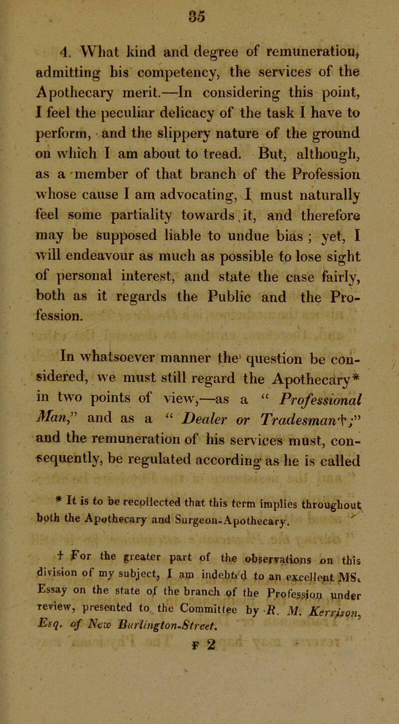 4. What kind and degree of remuneration, admitting his competency, the servdces^ of the Apothecary merit.—In considering this point, I feel the peculiar delicacy of the task I have to perform, and the slippery nature of the ground on which I am about to tread. But, although, as a 'member of that branch of the Profession whose cause I am advocating, must naturally feel some partiality towards,it, and therefore may be supposed liable to undue bias ; yet, I will endeavour as much as possible to lose sight of personal interest, and state the case fairly, both as it regards the Public and the Pro- fession. In whatsoever manner the' question be con- sidered, we must still regard the Apothecary* in two points of view,—as a “ Professional Man” and as a “ Dealer or Tradesman‘s^ and the remuneration of his services must, con- sequently, be regulated according as he is called * It is to be recollected that this term implies throughout both the Apothecary and Surgeon-Apothecary. t For the greater part of the observations on this division of my subject, I am indebted to an ex.ceHept MSi Essay on the state of the branch ^f the Profession under review, presented to the Committee by It. M. Kerr^son Esq. of Now Burlington-Street. F 2