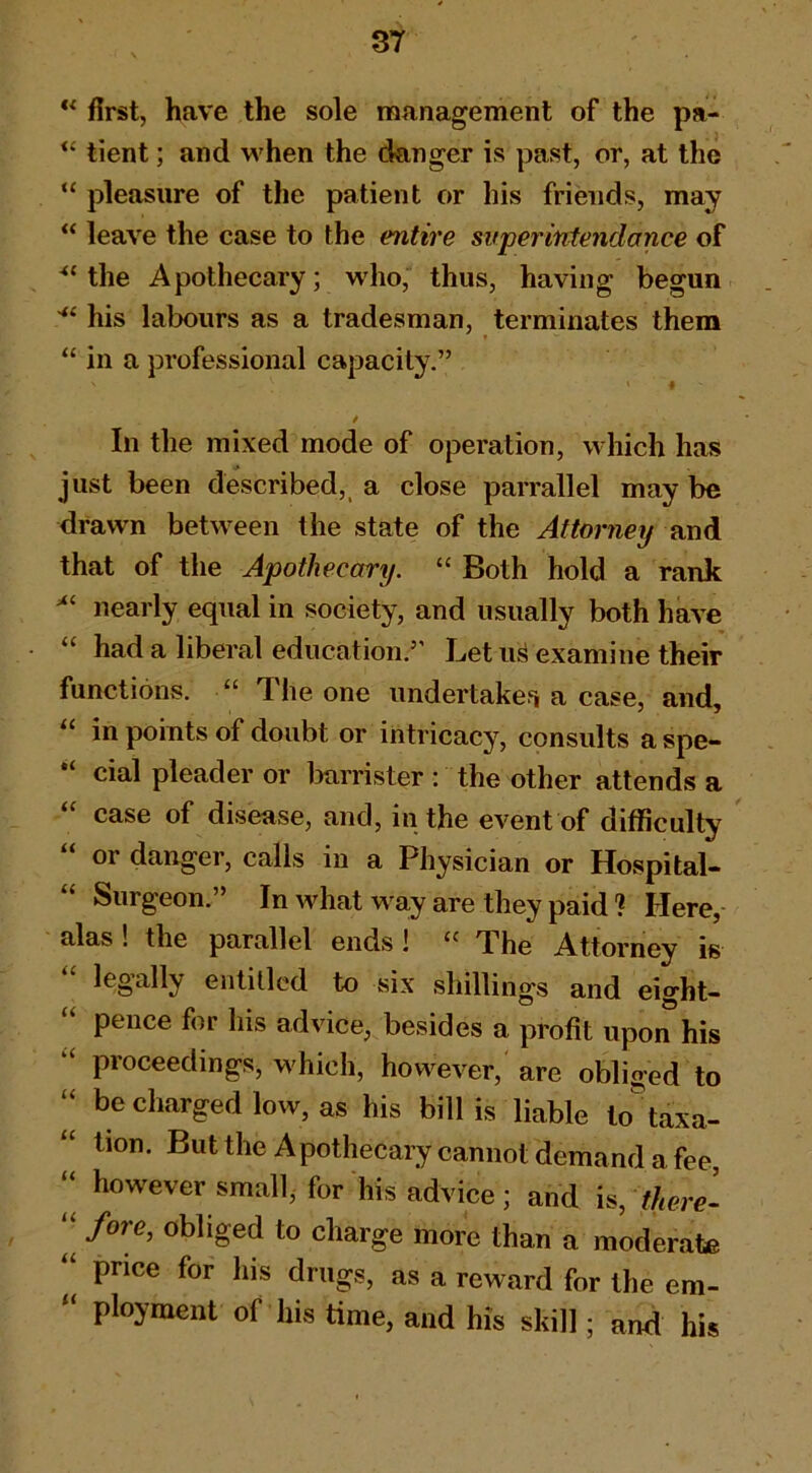 first, have the sole management of the pa- “ tient; and when the danger is past, or, at the “ pleasure of the patient or his friends, may “ leave the case to the entire super intendance of the Apothecary; who, thus, having begun his labours as a tradesman, terminates them “ in a professional capacity.” I / In the mixed mode of operation, which has just been described, a close parrallel may be drawn between the state of the Attorney and that of the Apothecary. “ Both hold a rank nearly equal in society, and usually both have “ had a liberal education.” Let u^ examine their functions. “ The one undertakefi a case, and, “ in points of doubt or intricacy, consults a spe- cial pleader or iDarrister : the other attends a “ case of disease, and, in the event of difficulty or danger, calls in a Physician or Hospital- “ Surgeon.” In what way are they paid ? Here, alas ! the parallel ends! The Attorney is legally entitled to six shillings and eight- “ pence for his advice, besides a profit upon his “ proceedings, M'hich, however,'are obliged to “ be charged low, as his bill is liable lo^taxa- “ lion. But the Apothecary cannot demand a fee, ‘‘ however small, for his advice; and is, “ fore, obliged to charge more than a moderate ‘‘ price for his drugs, as a reward for the em- “ ployment of his time, and his skill; and his