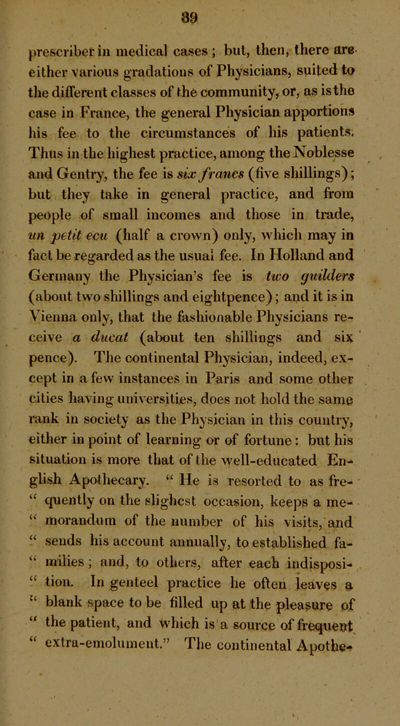 89 prescriber in medical cases ; but, then, there are- either various gradations of Physicians, suited to the different classes of the community, or, as is the case in France, the general Physician apportions his fee to the circumstances of his patients. Thus in the highest practice, among the Noblesse and Gentry, the fee is six franes (five shillings); but they take in general practice, and from people of small incomes and those in trade, mi petit ecu (half a crown) only, which may in fact be regarded as the usual fee. In Holland and Germany the Physician’s fee is two guilders (about two shillings and eightpence); and it is in Vienna only, that the fashionable Physicians re- ceive a ducat (about ten shillings and six' pence). The continental Physician, indeed, ex- cept in a few instances in Paris and some other cities having universities, does not hold the same rank in society as the Physician in this country, either in point of learning or of fortune: but his situation is more that of the well-educated En- glish Apothecary. “ He is resorted to as fre- “ quently on the slighcst occasion, keeps a me- “ morandura of the number of his visits, and “ sends his account annually, to established fa- “ milies; and, to others, after each indisposi- “ tion. In genteel practice he often leaves n “ blank space to be filled up at the pleasure of “ the patient, and which is a source of frequent “ extra-emolument.” The continental Apothe-