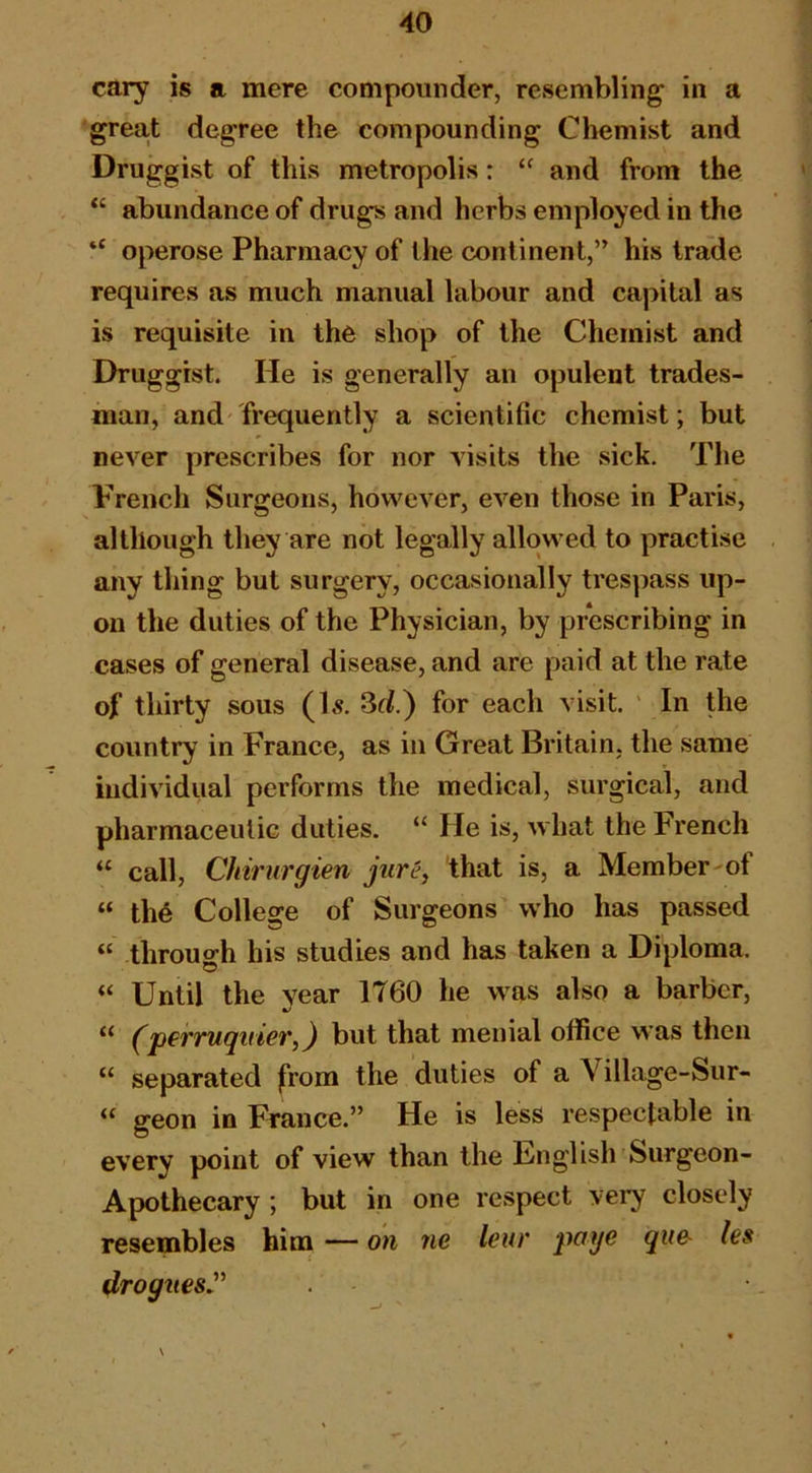 cary is a mere compounder, resembling in a great degree the compounding Chemist and Druggist of this metropolis: and from the “ abundance of drugs and herbs employed in the “ operose Pharmacy of the continent,” his trade requires as much manual labour and capital as is requisite in the shop of the Chemist and Druggist. He is generally an opulent trades- man, and frequently a scientific chemist; but never prescribes for nor visits the sick. The French Surgeons, however, even those in Paris, although they are not legally allowed to practise any thing but surgery, occasionally trespass up- on the duties of the Physician, by prescribing in cases of general disease, and are paid at the rate of thirty sous (Is. 3d.) for each visit. ' In the country in France, as in Great Britain, the same individual performs the medical, surgical, and pharmaceutic duties, “ He is, what the French “ call, Chirurgien jurey that is, a Member of “ the College of Surgeons who has passed “ through his studies and has taken a Diploma. “ Until the year 1760 he was also a barber, “ (perruquier,) but that menial office was then “ separated from the duties of a Village-Sur- “ geon in France.” He is less respectable in every point of view than the Unglish Surgeon- Apothecary ; but in one respect very closely resembles him — on ne leur poge gue- hs drogttesJ’' N *