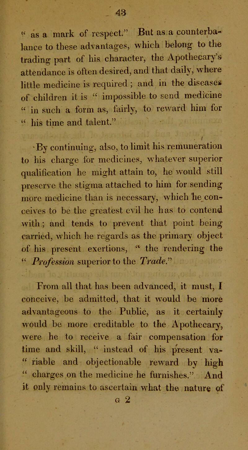 » as a mark of respect.” But as a counterba- lance to these advantages, which belong to the trading part of his, character, the Apothepary s attendance is often desired, and that daily, where little medicine is required ; and in the diseases of children it is “ impossible to send medicine “ in such a form as, fairly, to reward him for “ his time and talent.” . / *By continuing, also, to limit his remuneration to his charge for medicines, whatever superior qualification he might attain to, he would still preserve the stigma attached to him for sending more medicine than is necessary, which he^con- ceives to be the greatest evil he has to contend with; and tends to prevent that point being carried, which he regards as the primary object of his present exertions, the rendering the “ Profession superior to the Traded From all that has been advanced, it must, I conceive, be admitted, that it would be more advantageous to the Public, as it certainly would be more creditable to the Apothecary, were he to receive a fair compensation for time and skill, “ instead of his present va- “ riable and objectionable reward by high “ charges on the medicine he furnishes.” And it only remains to ascertain what the nature of G 2