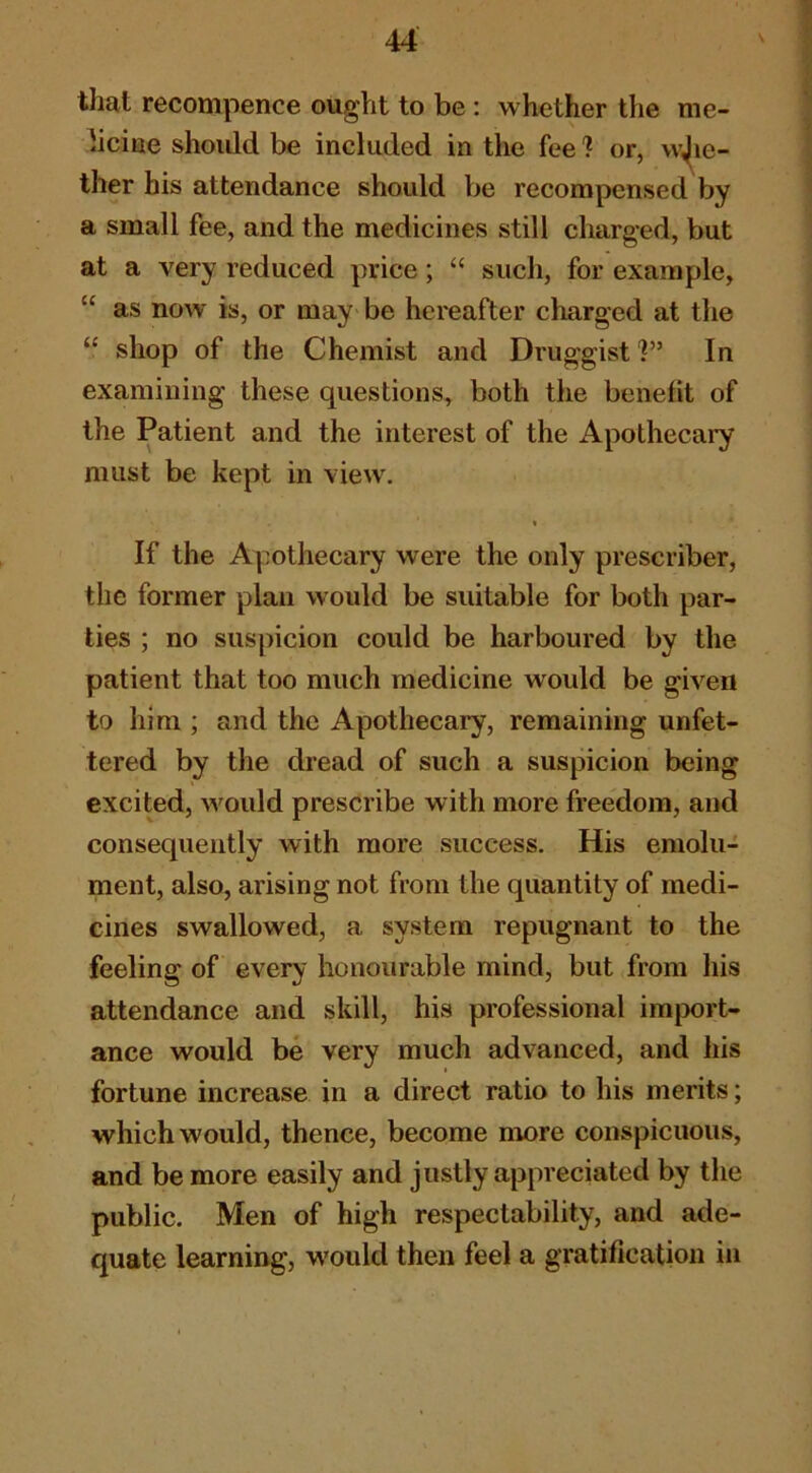 that recompence ought to be : whether the me- bciue should be included in the fee 1 or, w^ie- ther his attendance should be recompensed by a small fee, and the medicines still charged, but at a very reduced price; “ such, for example, “ as now is, or may be hereafter charged at the “ shop of the Chemist and DruggistIn examining these questions, both the benefit of the Patient and the interest of the Apothecary must be kept in view. I If the Apothecary were the only prescriber, the former plan would be suitable for both par- ties ; no suspicion could be harboured by the patient that too much medicine would be given to him ; and the Apothecary, remaining unfet- tered by the dread of such a suspicion being excited, w^ould prescribe with more freedom, and consequently with more success. His emolu- ment, also, arising not from the quantity of medi- cines swallowed, a system repugnant to the feeling of every honourable mind, but from his attendance and skill, his professional import- ance would be very much advanced, and his fortune increase in a direct ratio to his merits; which would, thence, become more conspicuous, and be more easily and justly appreciated by the public. Men of high respectability, and ade- quate learning, w'ould then feel a gratification in