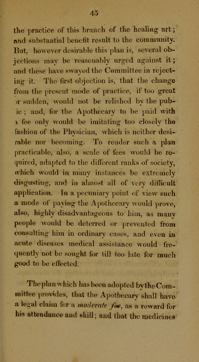 the practice of this branch of the healing art; and substantial benefit result to the community. But, however desirable this plan is, several ob- jections may be reasonably urged against it; and these have swayed the Committee in reject- ing it. The first objection is, that the change from the present mode of practice, if too great u* sudden, would not be relished by the pub- ic ; and, for the Apothecary to be paid with i fee only would be imitating too closely the fashion of the Physician, which is neither desi- rable nor becoming. To render such a plan practicable, also, a scale of fees would be re- quired, adapted to the different ranks of society, which would in many instances be extremely disgusting, and in almost all of very difficult application. In a pecuniary point of view such a mode of paying the Apothecary would prove, also, highly disadvantageous to him, as many people would be deterred or prevented from consulting him in ordinary ca.ses, and even in acute diseases medical assistance vrould fre-' quently not be sought for till too late for much good to be effected. The plan which has been adopted by the Com- mittee pro\ddes, that the Apothecary shall have a legal claim for a moderate foe, as a reward for his attendance and skill; and that the medicines