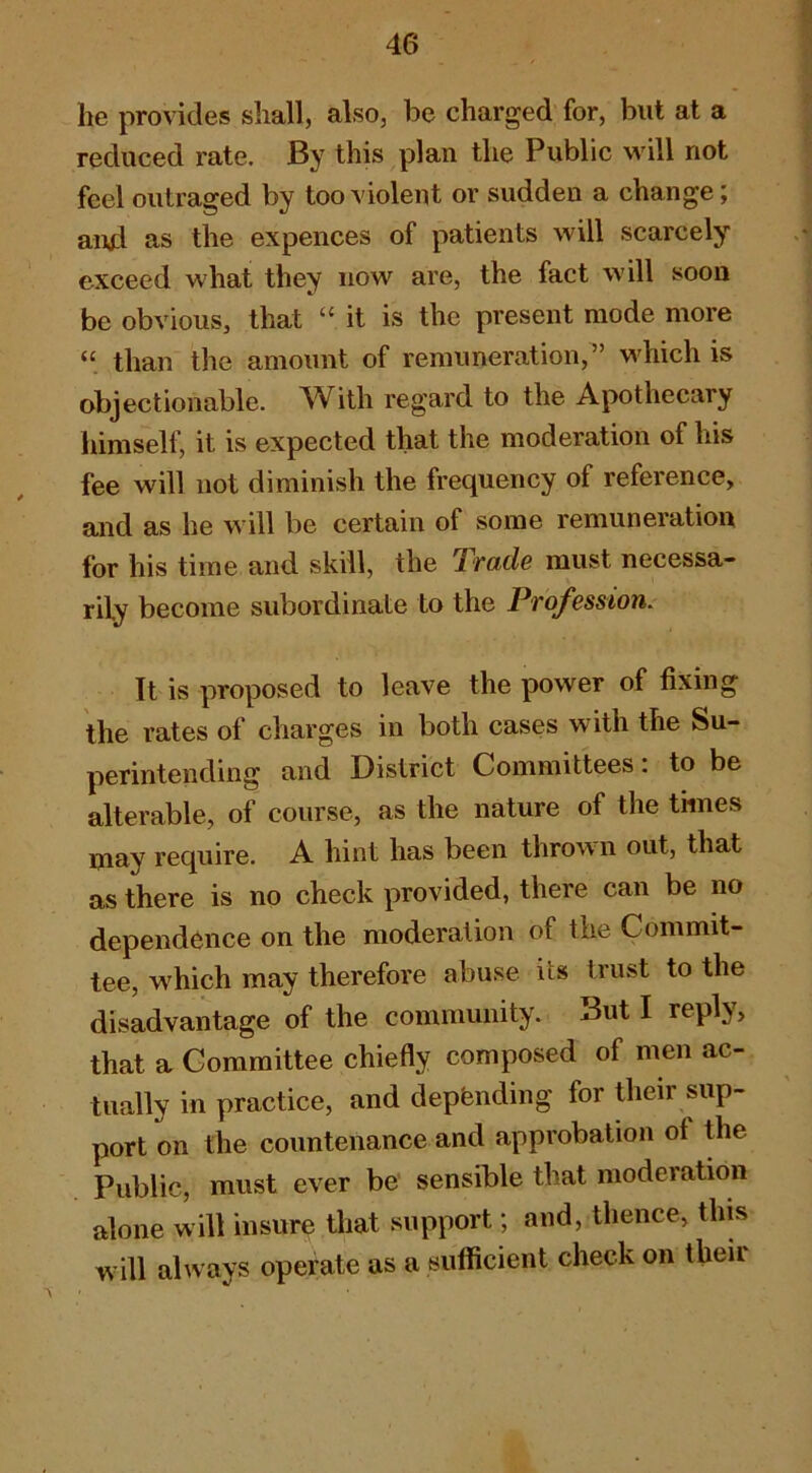 he provides shall, also, be charged for, but at a reduced rate. By this plan the Public will not feel outraged by too violent or sudden a change; and as the expences of patients will scarcely exceed what they now are, the fact will soon be obvious, that “it is the present mode more “ than the amount of remuneration,” which is objectionable. With regard to the Apothecary himself, it is expected that the moderation of his fee will not diminish the frequency of reference, and as he will be certain of some remuneration for his time and skill, the Trade must necessa- rily become subordinate to the Profession. It is proposed to leave the power of fixing the rates of charges in both cases with the Su- perintending and District Committees. to be alterable, of course, as the nature of the times may require. A hint has been thrown out, that as there is no check provided, there can be no dependence on the moderation of the Commit- tee, which may therefore abuse its trust to the disadvantage of the community. But I reply, that a Committee chiefly composed of men ac- tually in practice, and depending for their sup- port on the countenance and approbation of the Public, must ever be* sensible that moderation alone will insure that support; and, thence, this will always operate as a siilficient check on their