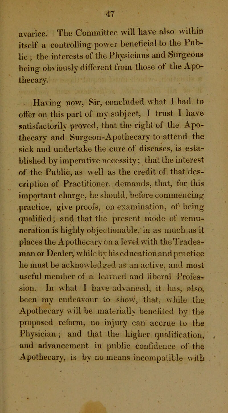 avarice. The Committee will have also within itself a controlling power beneficial to the Pub- lic ; the interests of the Physicians and Surgeons being obviously different from those of the Apo- thecary. . Having now, Sir, concluded what I had to offer on this part of my subject, I trust I have satisfactorily proved, that the right of the Apo- thecary and Surgeon-Apothecary to attend the sick and undertake the cure of diseases, is esta- blished by imperative necessity; that the interest of the Public, as well as the credit of that des- cription of Practitioner, demands, that, for this important charge, he should, fiefore commencing practice, give proofs, on examination, of' being qualified; and that the present mode of remu- neration is highly objectionable, in as much.as it places the Apothecary on a level with the Trades- man or Dealer, while by his education and practice he must be acknowledged as an active, and most useful member of a learned and liberal Profes- sion. In what I have advanced, it has, also, been my endeavour to show, that, wliile the Apothecai’y will be materially benefited by the proposed reform, no injury can' accrue to the Physician; and that the higher qualification, , and advancement in public confidence of the Apothecary, is by no means incompatible with '