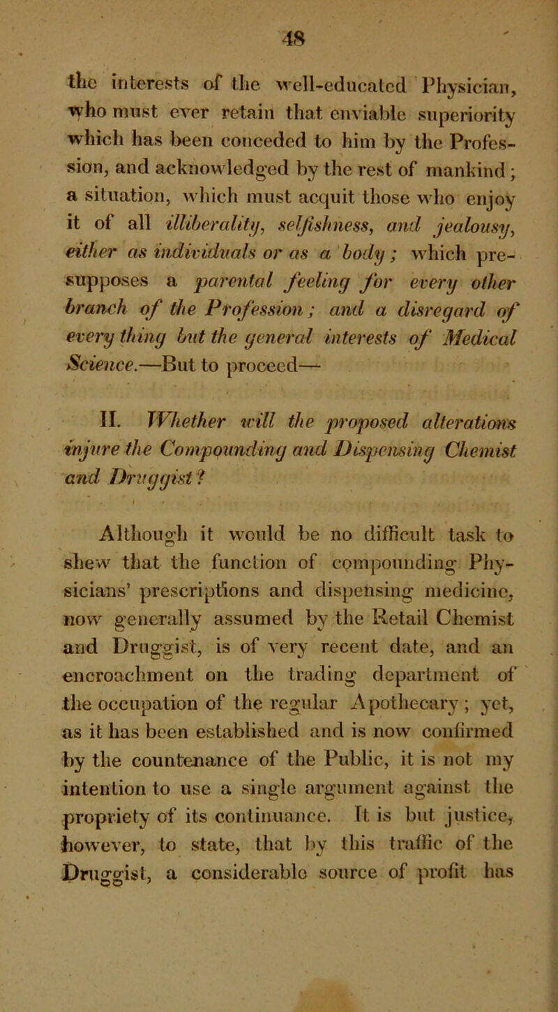 the interests af tlie well-educated Physician, who must ever retain that enviable superiority which has been conceded to him by the Profes- sion, and acknow ledged by the rest of mankind ; a situation, w hich must acquit those w ho enjoy it of all illiberaliti), selfishness, and jealousy, either as individuals or as a body; wdiich pre- supposes a parental feeling for every other branch of the Profession; and a disregard of everything but the general interests of Medical Science.—But to proceed— II. Whether icill the proposed alterations injure the Compounding and Dispensing Chemist and Ih'vggist ? Although it would be no difficult task to shew^ that the function of comjDounding Phy- sicians’ prescriptions and dispensing medicine, now generally assumed by the Retail Chemist and Druggist, is of very recent date, and an encroachment on the trading department of the occupation of the regular Apothecary ; yet, as it has been established and is now confirmed by the countenance of the Public, it is not my intention to use a single argument against the propriety of its continuance. It is but justice, however, to state, that l>y this traffic of the Druggist, a considerable source of profit has