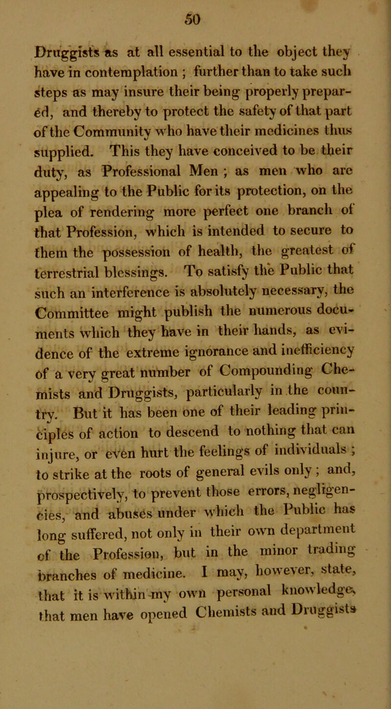 Druggists as at all essential to the object they have in contemplation ; further than to take such steps as may insure their being properly prepar- ed, and thereby to protect the safety of that part of the Community who have their medicines thus supplied. This they have conceived to be their duty, as Professional Men ; as men who are appealing to the Public for its protection, on the plea of rendering more perfect one branch of that Profession, which is intended to secure to them the possession of health, the greatest of terrestrial blessings. To satisfy the Public that such an interference is absolutely necessary, the Committee might publish the numerous docu- ments which they have in their hands, as evi- dence of the extreme ignorance and inefficiency of a very great number of Compounding Che- mists and Druggists, particularly in the coun- try. But it has been one of their leading prin- ciples of action to descend to nothing that can injure, or even hurt the feelings of individuals ; to strike at the roots of general evils only ; and, prospectively, to prevent those errors, negligen- Cies, and abuses under which the Public has long suffered, not only in their own department of the Profession, but in the minor trading branches of medicine. I may, however, state, that itis within-my own personal knowledge, that men have opened Chemists and Druggists