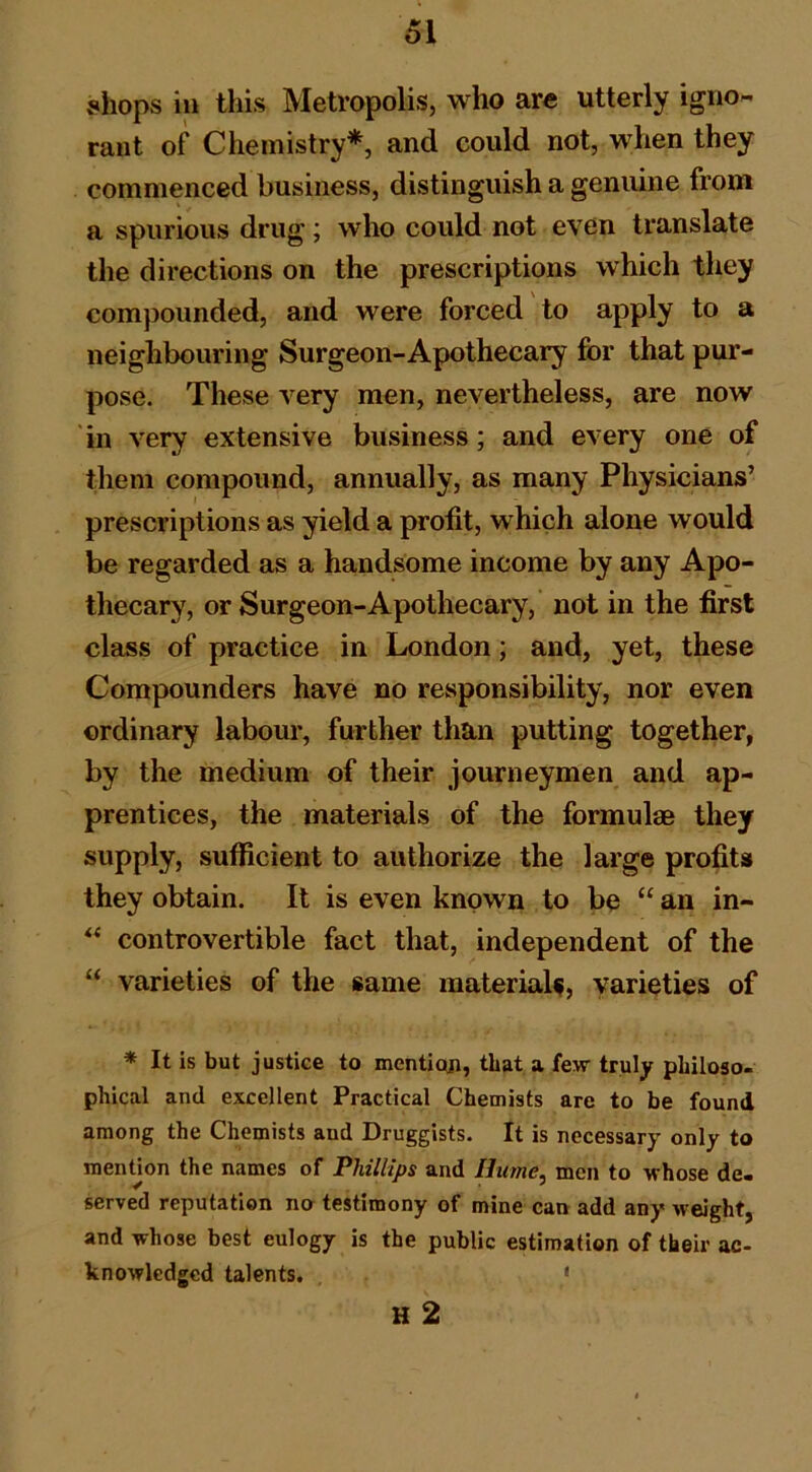 shops in this Metropolis, who are utterly igno- rant of Chemistry*, and could not, when they commenced business, distinguish a genuine from a spurious drug; who could not even translate the directions on the prescriptions which they compounded, and were forced to apply to a neighbouring Surgeon-Apothecary for that pur- pose. These very men, nevertheless, are now in very extensive business; and every one of them compound, annually, as many Physicians’ prescriptions as yield a profit, which alone would be regarded as a handsome income by any Apo- thecary, or Surgeon-Apothecary, not in the first class of practice in London; and, yet, these Compounders have no responsibility, nor even ordinary labour, further than putting together, by the medium of their journeymen and ap- prentices, the materials of the formulae they supply, sufficient to authorize the large profits they obtain. It is even known to be “ an in- controvertible fact that, independent of the “ varieties of the same material^, varieties of * It is but justice to mention, that a few truly philoso- phical and excellent Practical Chemists are to be found among the Chemists and Druggists. It is necessary only to nienUon the names of Phillips and Hume, men to whose de- served reputation no testimony of mine can add any weight, and whose best eulogy is the public estimation of their ac- knowledged talents. ' H 2