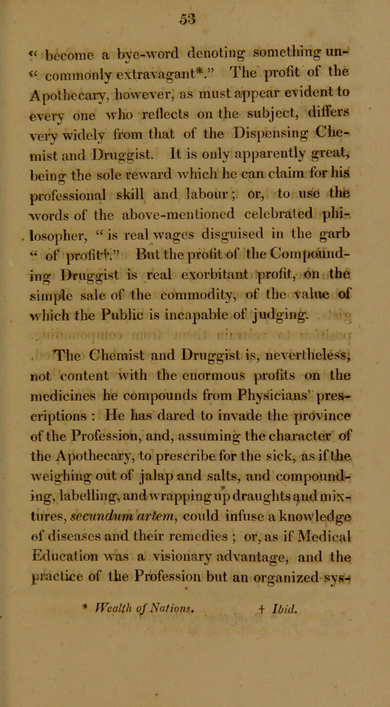 become a bye-word denoting something un- commonly extravagant*.” The profit of the Apothecaiy, however, as must appear evident to every one who reflects on the subject, differs very widely from that of the Dispensing Che- mist and Druggist. It is only apparently greats beino’ the sole rew^ard which he can claim for his O professional skill and labour;, or, to use the words of the above-mentioned celebrated phi- losopher, “ is real wages disguised in the garb “ of profiti’.” But the profit of the Compailnd- ing Druggist is real exorbitant profit, on the simple sale of the commodity, of the value of which the Public is incapable of judging. • . I* . • ; • ■ f » • - The Chemist and Druggist is, neverthelessj not content with the enormous profits on the medicines he compounds from Physicians’ pres- criptions : He has dared to invade the province of the Profession, and, assuming the character of the Apothecary, to prescribe for the sick, as if the weighing out of jalap and salts, and compound- ing, labelling; and wrapping up draughts ^nd mix- tures, rtrfem, could infuse a knowdedge of diseases and their remedies ; or, as if Medical Education was a visionary advantage, and the practice of the Profession but an organized sys-f * fVeallh of Nations, + Ibid.