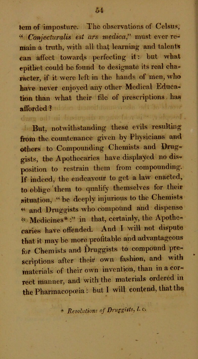 kem of imposture. The observations of Celsus, “ Canjecturalis esi ars medica,’^ must ever re- main a truth, with all thaf learning and talents can affect towarc[s perfecting it: but what epithet could be found to designate its real cha- racter, if it were left in the hands of men, who have never enjoyed any other Medical Educa- tion than what their file of prescriptions. has afforded 1 But, notwithstanding these evils resulting from the countenance given by Physicians and others to Compounding Chemists and Drug- gists, the Apothecaries have displayed no dis- position to restrain them from compounding. If indeed, the endeavour to get a law enacted, to oblige 'them to qualify themselves for their situation, be deeply injurious to the Chemists ** and Druggists who compound and dispense Medicines* in that, certainly, the Apothe- caries have offended. And I will not dispute that it may be more profitable and advantageous for Chemists and f)ruggists to compound pre- scriptions after their own fashion, and with materials of their own invention, than in a cor- rect manner, and with the materials ordered in the Pharmacopoeia: but I will contend, that the * Rcsoluiioni' of