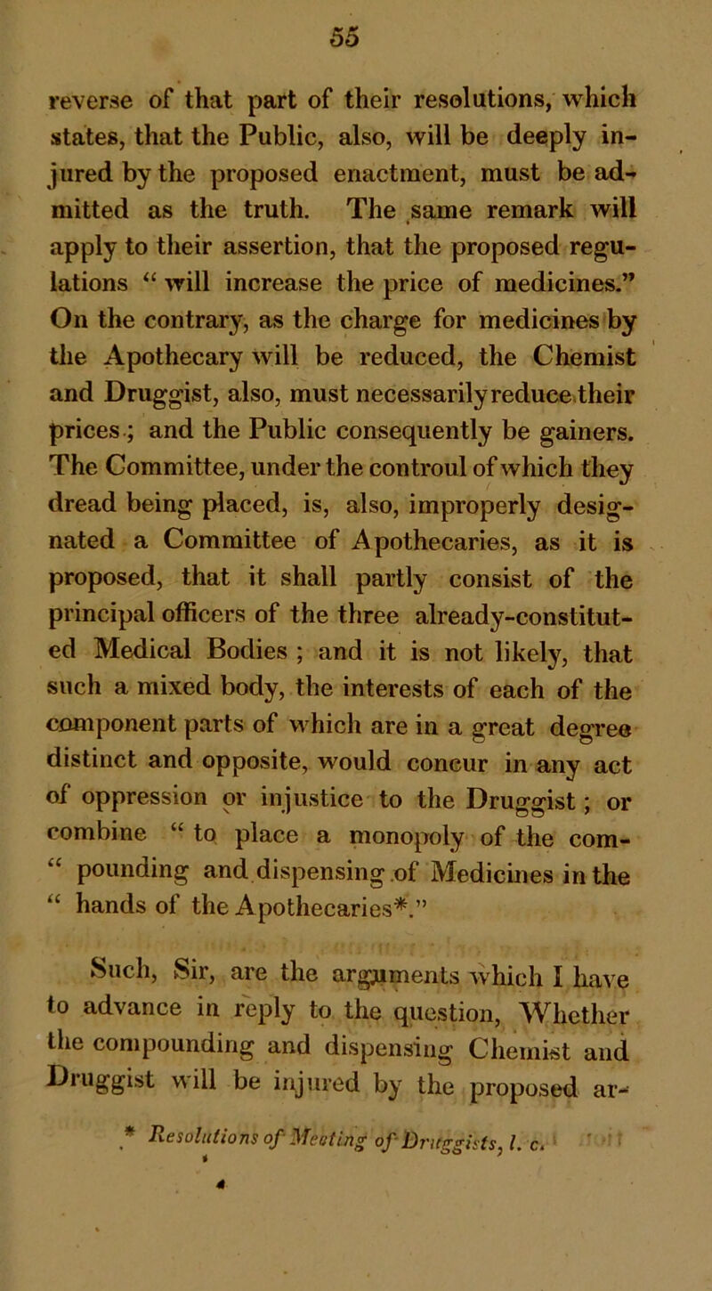 reverse of that part of their resolutions, which states, that the Public, also, will be deeply in- jured by the proposed enactment, must be ad- mitted as the truth. The same remark will i apply to their assertion, that the proposed regu- lations “ will increase the price of medicines.” On the contrary, as the charge for medicines by the Apothecary will be reduced, the Chemist and Druggist, also, must necessarily reduce»their prices .; and the Public consequently be gainers. The Committee, under the controul of which they dread being placed, is, also, improperly desig- nated a Committee of Apothecaries, as it is proposed, that it shall partly consist of the principal officers of the three already-constitut- ed Medical Bodies ; and it is not likely, that such a mixed body, the interests of each of the component parts of wffiich are in a great degree distinct and opposite, would concur in any act of oppression or injustice to the Druggist; or combine “ to place a monopoly of the com- “ pounding and dispensing .of Medicmes in the “ hands of the Apothecaries^.” Such, Sir, are the arg^uiments which I have to advance in reply to the question. Whether the compounding and dispensing Chemist and Druggist will be injured by the proposed ar- Resolutions of-Meoting ofBritggists, l.c. ' 4