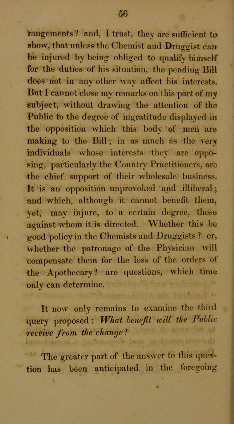 rangements ? and, I trust, they are siifTicienl la show, that unless the Chemist and Drujifflst can « e© be injured by being obliged to qualify himself for the duties of his situation, the pending Bill does'not in any other way alfect his interests. But I cannot close my remarks on this part of my subject, without drawing the attention of the Public to the degree of ingratitude displayed in the opposition which this body of men are making to the Bill; in as much as the very individuals whose interests they are oppo- sing, particularly the Country Practitioners, are the chief support of their wholesale business. It is an opposition unprovoked ' and illiberal; and which, although it cannot benefit them, yet, may injure, to a certain degree, those against whom it is directed. Whether this be good policy in the Chemists and Druggists ? or, whether the patronage of the Physician will 'compensate them for the loss of the orders of the Apothecary? are questions, which time only can determine. It now only remains to examine the third query proposed: TVhat benpjit will the Public receive from the change'I The greater part of the answer to this que?^- tion has been anticipated in the foregoing \